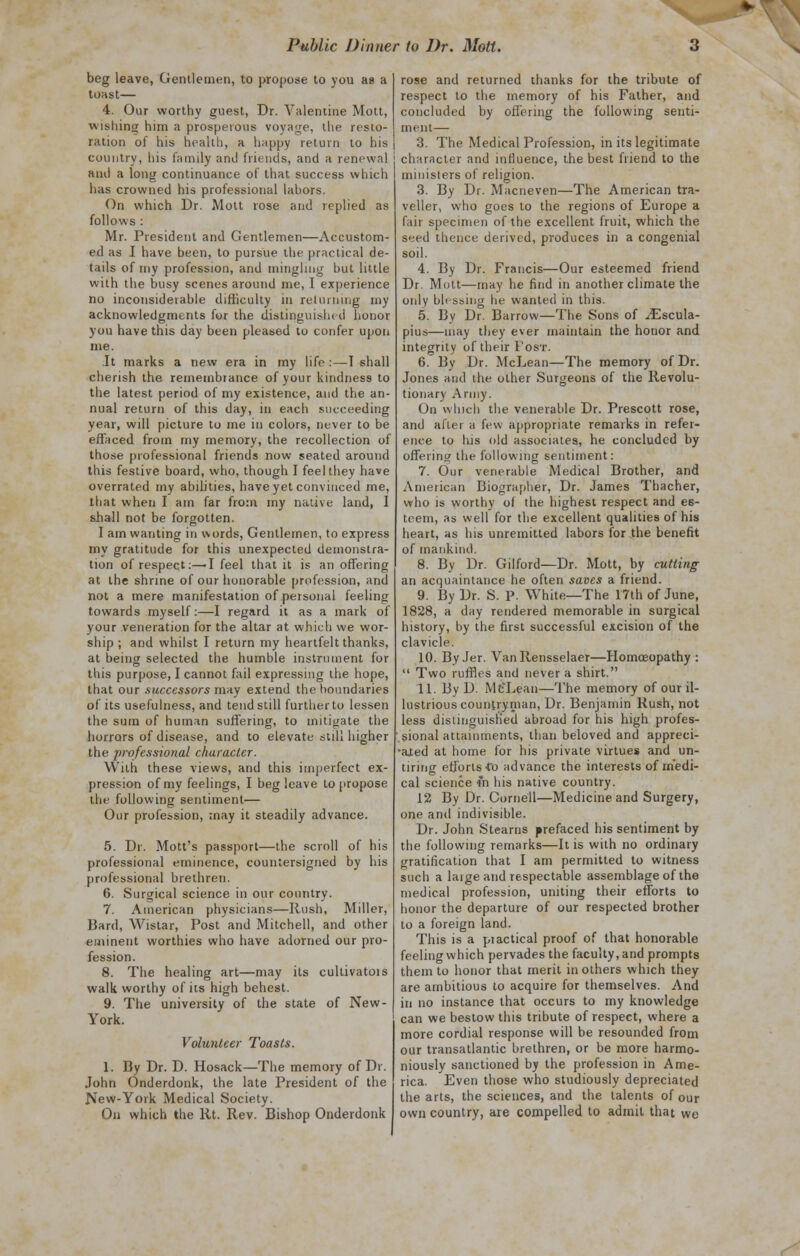 beg leave, Gentlemen, to propose lo you as a tOHSt— 4. Our worthy guest, Dr. Valentine Mott, wishing him a prosperous voyage, the resto- ration of his health, a happy return to his country, his family and friends, and a renewal and a long continuance of that success which has crowned his professional labors. On which Dr. Mott rose and replied as follows : Mr. President and Gentlemen—Accustom- ed as I have been, to pursue the practical de- tails of my profession, and mingling but little with the busy scenes around me, I experience no inconsiderable difficulty in returning my acknowledgments for the distinguished honor you have this day been pleased to confer upon me. It marks a new era in my life : — I shall cherish the remembrance of your kindness to the latest period of my existence, and the an- nual return of this day, in each succeeding year, will picture to me in colors, never to be effaced from rny memory, the recollection of those professional friends now seated around this festive board, who, though I feel they have overrated my abilities, have yet convinced me, that when I am far from my native land, 1 shall not be forgotten. I am wanting in words, Gentlemen, to express my gratitude for this unexpected demonstra- tion of respect:—'I feel that it is an offering at the shrine of our honorable profession, and not a mere manifestation of personal feeling towards myself:—I regard it as a mark of your veneration for the altar at which we wor- ship ; and whilst I return my heartfelt thanks, at being selected the humble instrument for this purpose, I cannot fail expressing the hope, that our successors may extend the boundaries of its usefulness, and tend still further to lessen the sum of human suffering, to mitigate the horrors of disease, and to elevate still higher the professional character. With these views, and this imperfect ex- pression of my feelings, I beg leave to propose the following sentiment— Our profession, may it steadily advance. 5. Dr. Mott's passport—the scroll of his professional eminence, countersigned by his professional brethren. 6. Surgical science in our country. 7. American physicians—Rush, Miller, Hard, Wistar, Post and Mitchell, and other eminent worthies who have adorned our pro- fession. 8. The healing art—may its cultivatois walk worthy of its high behest. 9. The university of the state of New- York. Volunteer Toasts. 1. By Dr. D. Hosack—The memory of Dr. John Onderdonk, the late President of the New-York Medical Society. On which the lit. Rev. Bishop Onderdonk rose and returned thanks for the tribute of respect to the memory of his Father, and concluded by offering the following senti- ment— 3. The Medical Profession, in its legitimate character and influence, the best friend to the ministers of religion. 3. By Dr. Macneven—The American tra- veller, who goes to the regions of Europe a fair specimen of the excellent fruit, which the seed thence derived, produces in a congenial soil. 4. By Dr. Francis—Our esteemed friend Dr. Mutt—may he find in another climate the only blessing he wanted in this. 5. Bv Dr. Barrow—The Sons of iEscula- pius—may they ever maintain the honor and integrity of their Post. 6. By Dr. McLean—The memory of Dr. Jones and the other Surgeons of the Revolu- tionary Army. On which the venerable Dr. Prescott rose, and after a few appropriate remarks in refer- ence to his old associates, he concluded by offering the following sentiment: 7. Our venerable Medical Brother, and American Biographer, Dr. James Thacher, who is worthy of the highest respect and es- teem, as well for the excellent qualities of his heart, as his unremitted labors for the benefit of mankind. 8. By Dr. Gilford—Dr. Mott, by cutting an acquaintance he often saves a friend. 9. By Dr. S. p. White—The 17th of June, 1828, a day rendered memorable in surgical history, by the first successful excision of the clavicle. 10. By Jer. Van Rensselaer—Homoeopathy :  Two ruffles and never a shirt. 11. By D. McTean—The memory of our il- lustrious countryman, Dr. Benjamin Rush, not less distinguished abroad for his high profes- sional attainments, than beloved and appreci- ated at home for his private virtues and un- tiring efforts Co advance the interests of medi- cal science m his native country. 12 By Dr. Cornell—Medicine and Surgery, one and indivisible. Dr. John Stearns prefaced his sentiment by the following remarks—It is with no ordinary gratification that I am permitted to witness such a laige and respectable assemblage of the medical profession, uniting their efforts to honor the departure of our respected brother to a foreign land. This is a practical proof of that honorable feeling which pervades the faculty, and prompts them to honor that merit in others which they are ambitious to acquire for themselves. And in no instance that occurs to my knowledge can we bestow this tribute of respect, where a more cordial response will be resounded from our transatlantic brethren, or be more harmo- niously sanctioned by the profession in Ame- rica. Even those who studiously depreciated the arts, the sciences, and the talents of our own country, are compelled to admit that we