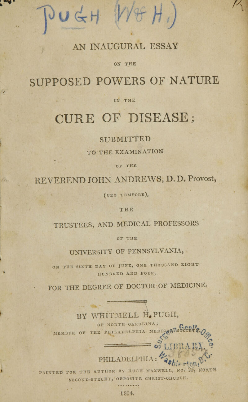 AN INAUGURAL ESSAY ON THE SUPPOSED POWERS OF NATURE CURE OF DISEASE; SUBMITTED TO THE EXAMINATION REVEREND JOHN ANDREWS, D.D. Provost* (pro tempore), THE TRUSTEES, AND MEDICAL PROFESSORS OF THE UNIVERSITY OF PENNSYLVANIA, ON THE SIXTH DAY OF JUNE, ONE THOUSAND EIGHT HUNDRED AND FOUR, FOR THE DEGREE OF DOCTOR OF MEDICINE, BY WHITMELL H.PUGH, OF NORTH CAROLINA; Hod//, MEMBER OF THE PHILADELPHIA MEDIC^fcfisOtfl WLJ3J1UM, c PHILADELPHIA:^.,. *? 'RINTED FOR THE AUTHOR BY HUGH MAXWELL, NO. 25, NORTH SECOND-STREET, OPPOSITE CHRIST-CHURCH. 1804.