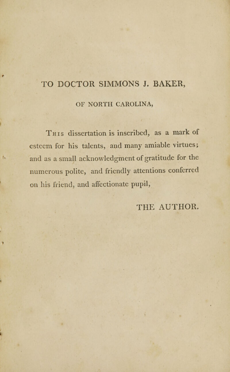 TO DOCTOR SIMMONS J. BAKER, OF NORTH CAROLINA, This dissertation is inscribed, as a mark of esteem for his talents, and many amiable virtues; and as a small acknowledgment of gratitude for the numerous polite, and friendly attentions conferred on his friend, and affectionate pupil,