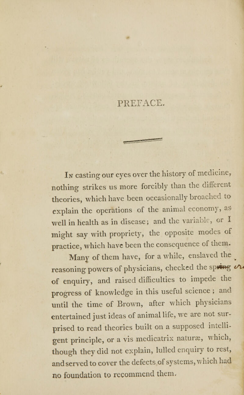 PREFACE. In casting our eyes over the history of medicine, nothing strikes us more forcibly than the different theories, which have been occasionally broached to explain the operations of the animal economy, as well in health as in disease; and the variable, or I might say with propriety, the opposite modes of practice, which have been the consequence of them. Many of them have, for a while, enslaved the ^ reasoning powers of physicians, checked the sp*«*g <Su of enquiry, and raised difficulties to impede the progress of knowledge in this useful science ; and until the time of Brown, after which physicians entertained just ideas of animal life, we are not sur- prised to read theories built on a supposed intelli- gent principle, or a vis medicatrix naturae, which, though they did not explain, lulled enquiry to rest, and served to cover the defects of systems, which had no foundation to recommend them.