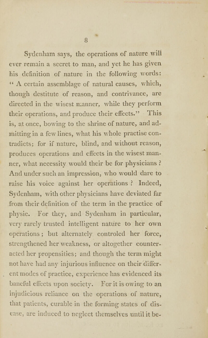 Sydenham says, the operations of nature will ever remain a secret to man, and yet he has given his definition of nature in the following words:  A certain assemblage of natural causes, which, though destitute of reason, and contrivance, are directed in the wisest manner, while they perform their operations, and produce their effects. This is, at once, bowing to the shrine of nature, and ad- mitting in a few lines, what his whole practise con- tradicts; for if nature, blind, and without reason, produces operations and effects in the wisest man- ner, what necessity would their be for physicians ? And under such an impression, who would dare to raise his voice against her operations ? Indeed, Sydenham, with other physicians have deviated far from their definition of the term in the practice of physic. For they, and Sydenham in particular, very rarely trusted intelligent nature to her own operations; but alternately controled her force, strengthened her weakness, or altogether counter- acted her propensities; and though the term might not have had any injurious influence on their differ- ent modes of practice, experience has evidenced its baneful effects upon society. For it is owing to an injudicious reliance on the operations of nature, that patients, curable in the forming states of dis- ease, are induced to neglect themselves until it be-