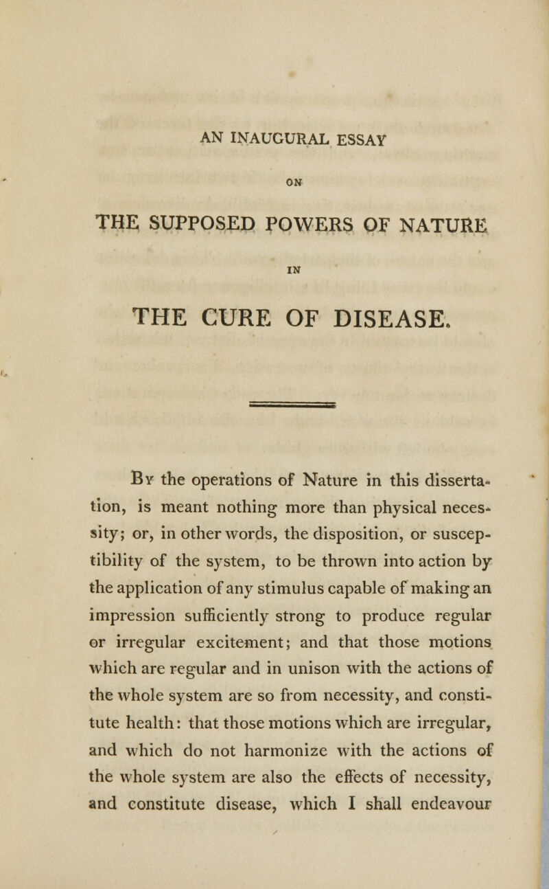 AN INAUGURAL ESSAY ON THE SUPPOSED POWERS OF NATURE IN THE CURE OF DISEASE. By the operations of Nature in this disserta- tion, is meant nothing more than physical neces- sity; or, in other words, the disposition, or suscep- tibility of the system, to be thrown into action by the application of any stimulus capable of making an impression sufficiently strong to produce regular or irregular excitement; and that those motions which are regular and in unison with the actions of the whole system are so from necessity, and consti- tute health: that those motions which are irregular, and which do not harmonize with the actions of the whole system are also the effects of necessity, and constitute disease, which I shall endeavour