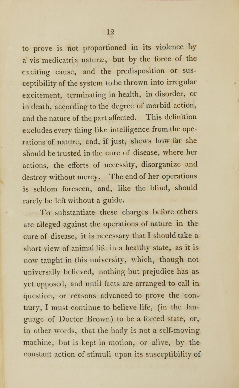 to prove is not proportioned in its violence by a vis medicatrix nature but by the force of the exciting cause, and the predisposition or sus- ceptibility of the system to be thrown into irregular excitement, terminating in health, in disorder, or in death, according to the degree of morbid action, and the nature of the. part affected. This definition excludes every thing like intelligence from the ope- rations of nature, and, if just, shews how far she should be trusted in the cure of disease, where her actions, the efforts of necessity, disorganize and destroy without mercy. The end of her operations is seldom foreseen, and, like the blind, should rarely be left without a guide. To substantiate these charges before others are alleged against the operations of nature in the cure of disease, it is necessary that I should take a short view of animal life in a healthy state, as it is now taught in this university, which, though not universally believed, nothing but prejudice has as yet opposed, and until facts are arranged to call in question, or reasons advanced to prove the con- trary, I must continue to believe life, (in the lan- guage of Doctor Brown) to be a forced state, or, in other words, that the body is not a self-moving machine, but is kept in motion, or alive, by the constant action of stimuli upon its susceptibility of