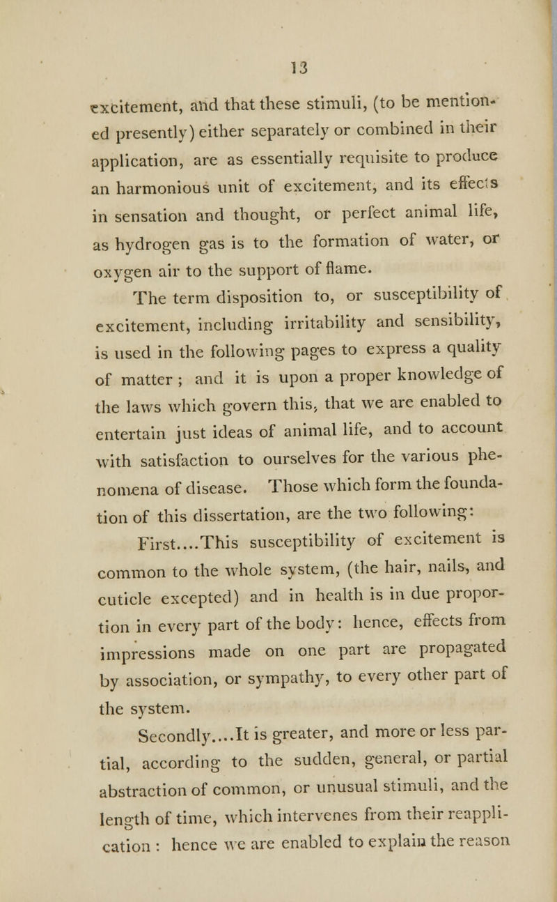 excitement, and that these stimuli, (to be mention- ed presently) either separately or combined in their application, are as essentially requisite to produce an harmonious unit of excitement, and its effects in sensation and thought, or perfect animal life, as hydrogen gas is to the formation of water, or oxygen air to the support of flame. The term disposition to, or susceptibility of excitement, including irritability and sensibility, is used in the following pages to express a quality of matter ; and it is upon a proper knowledge of the laws which govern this> that we are enabled to entertain just ideas of animal life, and to account with satisfaction to ourselves for the various phe- nomena of disease. Those which form the founda- tion of this dissertation, are the two following: First....This susceptibility of excitement is common to the whole system, (the hair, nails, and cuticle excepted) and in health is in due propor- tion in every part of the body: hence, effects from impressions made on one part are propagated by association, or sympathy, to every other part of the system. Secondly....It is greater, and more or less par- tial, according to the sudden, general, or partial abstraction of common, or unusual stimuli, and the length of time, which intervenes from their reappli- cation : hence we are enabled to explain the reason