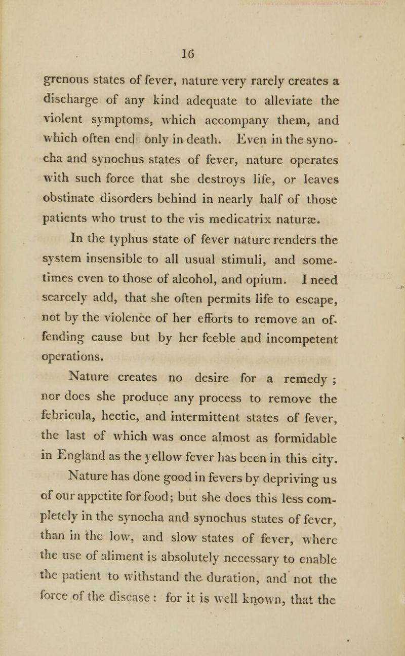 grenous states of fever, nature very rarely creates a discharge of any kind adequate to alleviate the violent symptoms, which accompany them, and which often end only in death. Even in the syno- cha and synochus states of fever, nature operates with such force that she destroys life, or leaves obstinate disorders behind in nearly half of those patients who trust to the vis medicatrix naturae. In the typhus state of fever nature renders the system insensible to all usual stimuli, and some- times even to those of alcohol, and opium. I need scarcely add, that she often permits life to escape, not by the violence of her efforts to remove an of- fending cause but by her feeble and incompetent operations. Nature creates no desire for a remedy ; nor does she produce any process to remove the febricula, hectic, and intermittent states of fever, the last of which was once almost as formidable in England as the yellow fever has been in this city. Nature has done good in fevers by depriving us of our appetite for food; but she does this less com- pletely in the synocha and synochus states of fever, than in the low, and slow states of fever, where the use of aliment is absolutely necessary to enable the patient to withstand the duration, and not the force of the disease : for it is well known, that the