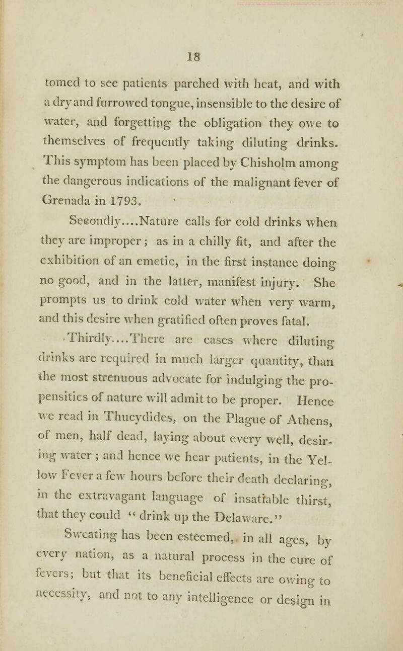 tomed to see patients parched with heat, and with a dry and farrowed tongue, insensible to the desire of water, and forgetting the obligation they owe to themselves of frequently taking diluting drinks. This symptom has been placed by Chisholm among the dangerous indications of the malignant fever of Grenada in 1793. Secondly....Nature calls for cold drinks when they are improper; as in a chilly fit, and after the exhibition of an emetic, in the first instance doing no good, and in the latter, manifest injury. She prompts us to drink cold water when very warm, and this desire when gratified often proves fatal. Thirdly....There arc cases where diluting drinks are required in much larger quantity, than the most strenuous advocate for indulging the pro- pensities of nature will admit to be proper. Hence we read m Thucydides, on the Plague of Athens, of men, half dead, laying about every well, desir- ing water ; and hence we hear patients, in the Yel- low Fever a few hours before their death declaring- m the extravagant language of insatiable thirst, that they could '< drink up the Delaware. Sweating has been esteemed, in all ages, by every nation, as a natural process in the cure of fevers; but that its beneficial effects are owing to necessity, and not to any intelligence or design in