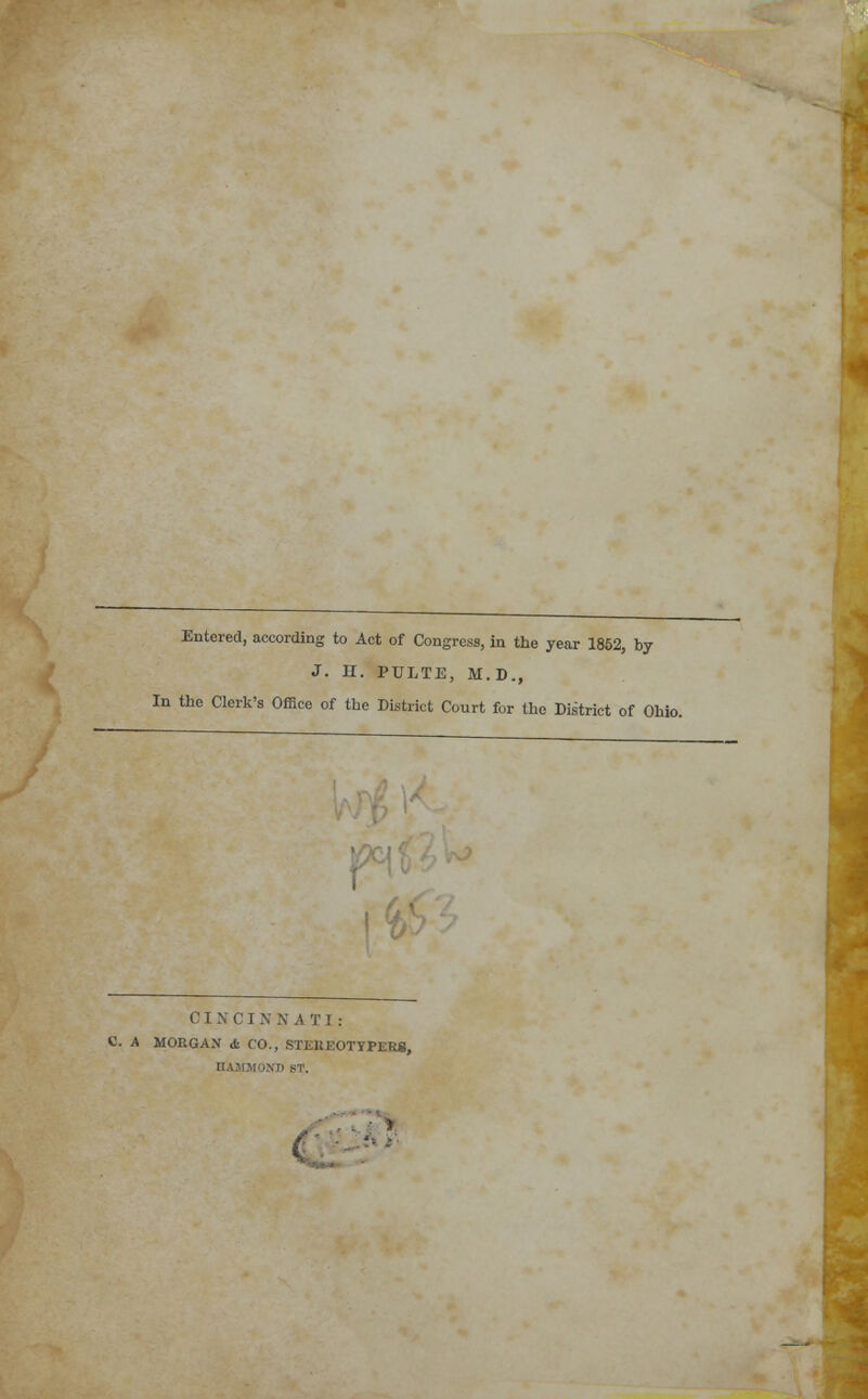 Entered, according to Act of Congress, in the year 1852, by J. H. PULTE, M.D., In the Clerk's Office of the District Court for the District of Ohio. fl' \t> CINCINNATI: C. A MOKGAN cfc CO., STEKEOTYPERS, NT) ST. (