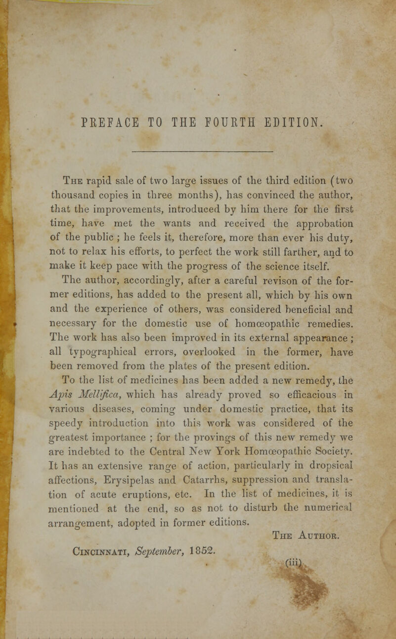 PREFACE TO THE FOURTH EDITION, The rapid sale of two large issues of the third edition (two thousand copies in three months), has convinced the author, that the improvements, introduced by him there for the first time, have met the wants and received the approbation of the public ; he feels it, therefore, more than ever his duty, not to relax his efforts, to perfect the work still farther, and to make it keep pace with the progress of the science itself. The author, accordingly, after a careful revison of the for- mer editions, has added to the present all, which by his own and the experience of others, was considered beneficial and necessary for the domestic use of homoeopathic remedies. The work has also been improved in its external appearance ; all typographical errors, overlooked in the former, have been removed from the plates of the present edition. To the list of medicines has been added a new remedy, the Apis Mellifica, which has already proved so efficacious in various diseases, coming under domestic practice, that its speedy introduction into this work was considered of the greatest importance ; for the provings of this new remedy we are indebted to the Central New York Homoeopathic Society. It has an extensive range of action, particularly in dropsical affections, Erysipelas and Catarrhs, suppression and transla- tion of acute eruptions, etc. In the list of medicines, it is mentioned at the end, so as not to disturb the numeric! arrangement, adopted in former editions. The Author. Cincinnati, September, 1852.