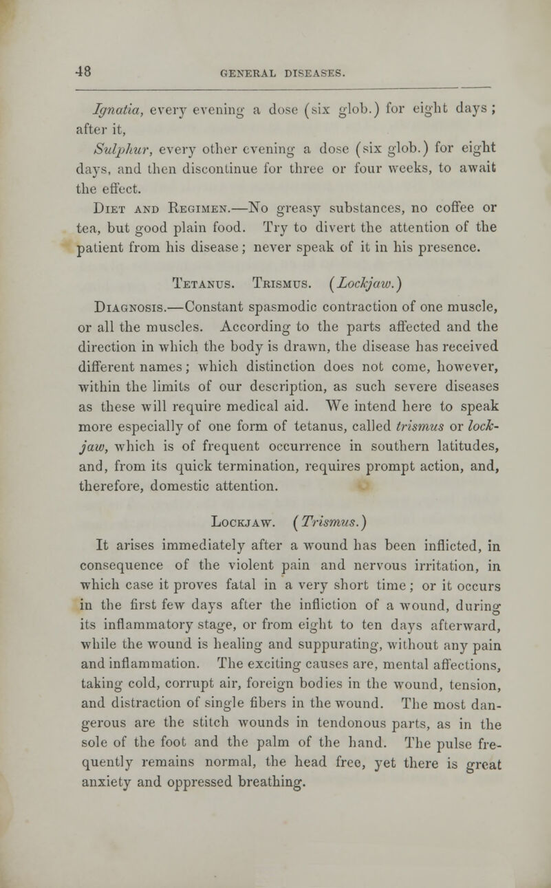 Ignatia, every evening a dose (six glob.) for eight days; after it, Sulphur, every other evening a dose (six glob.) for eight days, and then discontinue for three or four weeks, to await the effect. Diet and Regimen.—No greasy substances, no coffee or tea, but good plain food. Try to divert the attention of the patient from his disease; never speak of it in his presence. Tetanus. Trismus. [Lockjaw.) Diagnosis.—Constant spasmodic contraction of one muscle, or all the muscles. According to the parts affected and the direction in which the body is drawn, the disease has received different names; which distinction does not come, however, within the limits of our description, as such severe diseases as these will require medical aid. We intend here to speak more especially of one form of tetanus, called trismus or lock- jaw, which is of frequent occurrence in southern latitudes, and, from its quick termination, requires prompt action, and, therefore, domestic attention. Lockjaw. (Trismus.) It arises immediately after a wound has been inflicted, in consequence of the violent pain and nervous irritation, in which case it proves fatal in a very short time; or it occurs in the first few days after the infliction of a wound, durino- its inflammatory stage, or from eight to ten days afterward, while the wound is healing and suppurating, without any pain and inflammation. The exciting causes are, mental affections, taking cold, corrupt air, foreign bodies in the wound, tension, and distraction of single fibers in the wound. The most dan- gerous are the stitch wounds in tendonous parts, as in the sole of the foot and the palm of the hand. The pulse fre- quently remains normal, the head free, yet there is great anxiety and oppressed breathing.