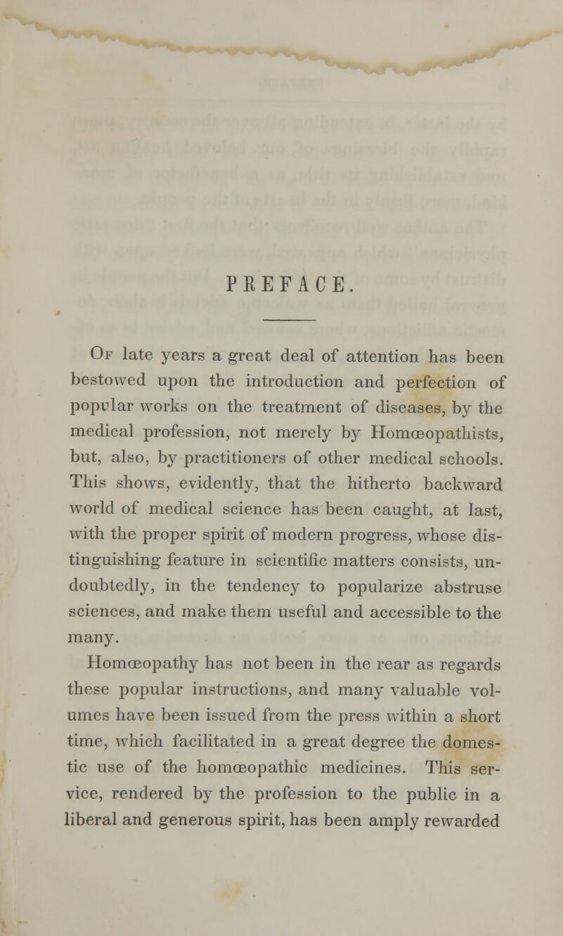 PREFACE Of late years a great deal of attention has been bestowed upon the introduction and perfection of popular works on the treatment of diseases, by the medical profession, not merely by Homceopathists, but, also, by practitioners of other medical schools. This shows, evidently, that the hitherto backward world of medical science has been caught, at last, with the proper spirit of modern progress, whose dis- tinguishing feature in scientific matters consists, un- doubtedly, in the tendency to popularize abstruse sciences, and make them useful and accessible to the many. Homoeopathy has not been in the rear as regards these popular instructions, and many valuable vol- umes have been issued from the press within a short time, which facilitated in a great degree the domes- tic use of the homoeopathic medicines. This ser- vice, rendered by the profession to the public in a liberal and generous spirit, has been amply rewarded