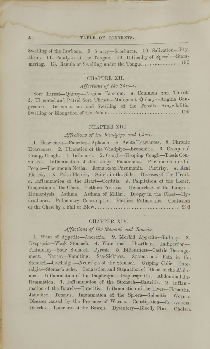 Swelling of the Jawbone. 9. Scurvy—Scorbutus. 10. Salivation—Ft y- alism. 11. Paralysis of the Tongue. 12. Difficulty of Speech—Stam- mering. 13. Rauula or Swelling under the Tongue 1°0 CHAPTER XII. Affections of the Throat. Sore Throat—Quinsy—Angina Faucium. a. Common Sore Throat. I. Ulcerated and Putrid Sore Throat—Malignant Quinsy—Angina Gan- grenosa. Inflammation and Swelling of the Tonsils—Amygdalitis. Swelling or Elongation of the Palate 199 CHAPTER XIII. Affections of the Windpipe and Chest. 1. Hoarseness—Raucitas—Aphonia, a. Acute Hoarseness, b. Chronic Hoarseness. 2. Ulceration of the Windpipe—Bronchitis. 3. Croup and Croupy Cough. 4. Influenza. 5. Cough—Hooping-Cough—TussisCon- vulsiva. Inflammation of the Lungs—Pneumonia. Pneumonia in Old People—Pneumonia Notha. Remarks on Pneumonia. Pleurisy, a. Real Pleurisy, b. Palse Pleurisy—Stitch in the Side. Diseases of the Heart. a. Inflammation of the Heart—Corditis. b. Palpitation of the Heart. Congestion of the Chest—Plethora Pectoris. Hemorrhage of the Lungs— Haemoptysis, Asthma. Asthma of Millar. Dropsy in the Chest—Hy- drothorax. Pulmonary Consumption—Phthisis Pulmonalis. Contusion of the Chest by a Fall or Blow 210 CHAPTER XIV. Affections of the Stomach and Bowels. 1. Want of Appetite—Anorexia. 2. Morbid Appetite—Bulimy. 3. Dyspepsia—Weak Stomach. 4. Waterbrash—Heartburn—Indigc Flatulency—Sour Stomach—Pyrosis. 5. Biliousness—Gastric Derange- ment. Nausea—Vomiting. Sea-Sickness. Spasms and Pain in the Stomach—Cardialgia—Neuralgia of the Stomach. Griping Colic—Ente- ralgia—Stomach-ache. Congestion and Stagnation of Blood in the Abdo- men. Inflammation of the Diaphragm—Diaphragmitis. Abdominal In- flammation. 1. Inflammation of the Stomach—Gastritis. 2. Inflam- mation of the Bowels—Enteritis. Inflammation of the Liver—Hepatitis. Jaundice. Tetanus. Infammation of the Spleen—Splenitis. Worms. Diseases caused by the Presence of Worms. Constipation—Costiveuess Diarrhea—Looseness of the Bowels. Dysentery—Bloody Flux. Cholera