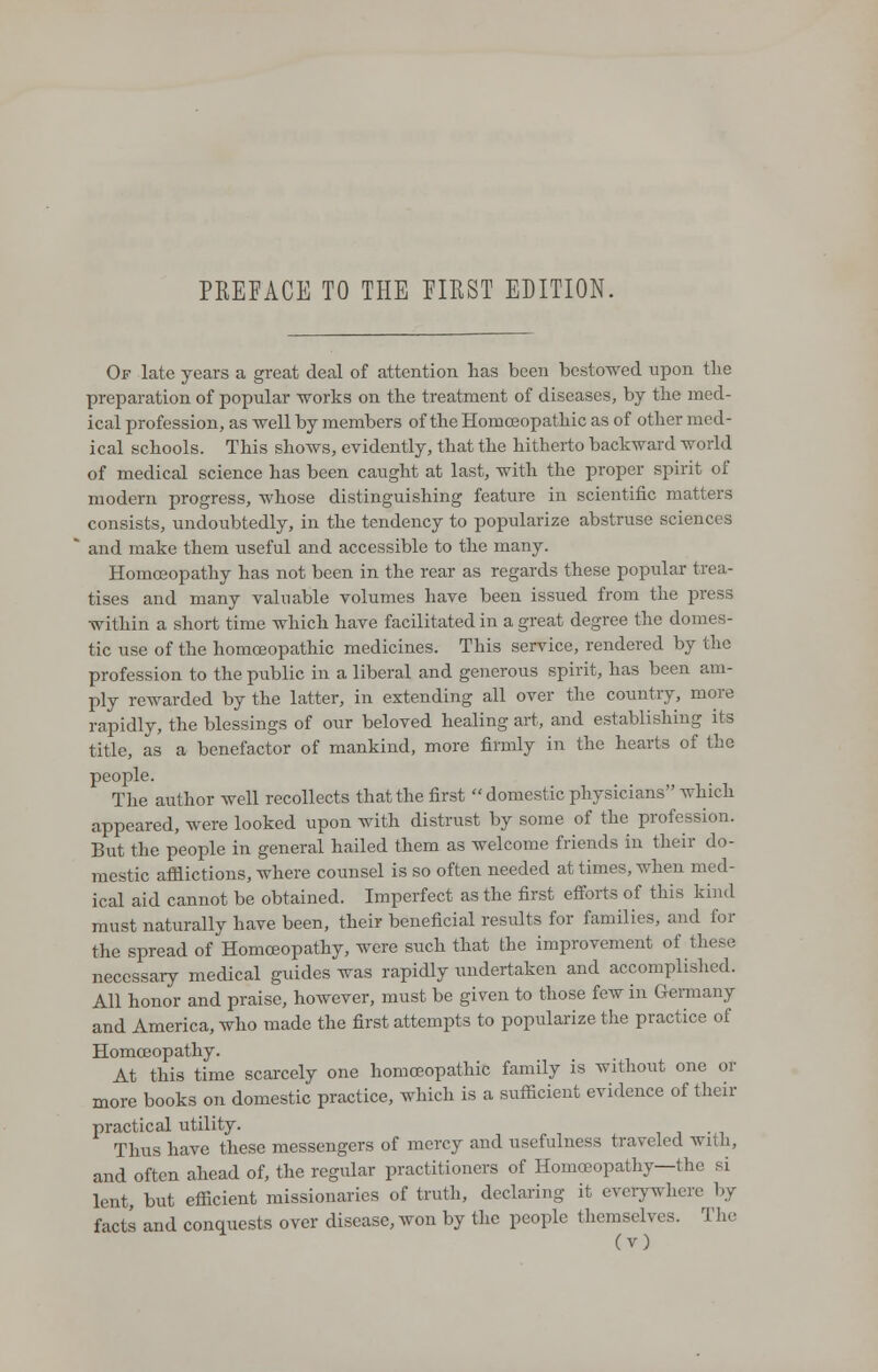 Of late years a great deal of attention has been bestowed upon the preparation of popular works on the treatment of diseases, by the med- ical profession, as well by members of the Homoeopathic as of other med- ical schools. This shows, evidently, that the hitherto backward world of medical science has been caught at last, with the proper spirit of modern progress, whose distinguishing feature in scientific matters consists, undoubtedly, in the tendency to popularize abstruse sciences and make them useful and accessible to the many. Homoeopathy has not been in the rear as regards these popular trea- tises and many valuable volumes have been issued from the press within a short time which have facilitated in a great degree the domes- tic use of the homoeopathic medicines. This service, rendered by the profession to the public in a liberal and generous spirit, has been am- ply rewarded by the latter, in extending all over the country, more rapidly, the blessings of our beloved healing art, and establishing its title, as a benefactor of mankind, more firmly in the hearts of the people. The author well recollects that the first domestic physicians which appeared, were looked upon with distrust by some of the profession. But the people in general hailed them as welcome friends in their do- mestic afflictions, where counsel is so often needed at times, when med- ical aid cannot be obtained. Imperfect as the first efforts of this kind must naturally have been, their beneficial results for families, and for the spread of Homoeopathy, were such that the improvement of these necessary medical guides was rapidly undertaken and accomplished. All honor and praise, however, must be given to those few in Germany and America, who made the first attempts to popularize the practice of Homoeopathy. At this time scarcely one homoeopathic family is without one or more books on domestic practice, which is a sufficient evidence of their practical utility. Thus have these messengers of mercy and usefulness traveled with, and often ahead of, the regular practitioners of Homoeopathy—the si lent, but efficient missionaries of truth, declaring it everywhere by facts and conquests over disease, Avon by the people themselves. The