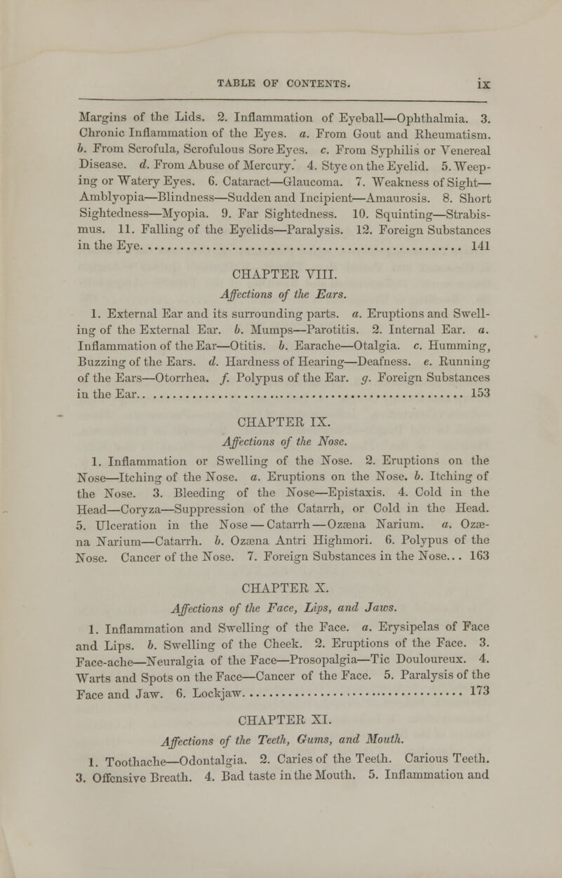 Margins of the Lids. 2. Inflammation of Eyeball—Ophthalmia. 3. Chronic Inflammation of the Eyes. a. From Gout and Rheumatism. b. From Scrofula, Scrofulous Sore Eyes. c. From Syphilis or Venereal Disease, d. From Abuse of Mercury.' 4. Stye on the Eyelid. 5. Weep- ing or Watery Eyes. 6. Cataract—Glaucoma. 7. Weakness of Sight— Amblyopia—Blindness—Sudden and Incipient—Amaurosis. 8. Short Sightedness—Myopia. 9. Far Sightedness. 10. Squinting—Strabis- mus. 11. Falling of the Eyelids—Paralysis. 12. Foreign Substances in the Eye 141 CHAPTER VIII. Affections of the Ears. 1. External Ear and its surrounding parts, a. Eruptions and Swell- ing of the External Ear. b. Mumps—Parotitis. 2. Internal Ear. a. Inflammation of the Ear—Otitis, b. Earache—Otalgia, c. Humming, Buzzing of the Ears. d. Hardness of Hearing—Deafness, e. Running of the Ears—Otorrhea. /. Polypus of the Ear. g. Foreign Substances in the Ear 153 CHAPTER IX. Affections of the Nose. 1. Inflammation or Swelling of the Nose. 2. Eruptions on the Nose—Itching of the Nose. a. Eruptions on the Nose. b. Itching of the Nose. 3. Bleeding of the Nose—Epistaxis. 4. Cold in the Head—Coryza—Suppression of the Catarrh, or Cold in the Head. 5. Ulceration in the Nose — Catarrh — Ozama Narium. a. Ozse- na Narium—Catarrh, b. Ozsena Antri Highmori. 6. Polypus of the Nose. Cancer of the Nose. 7. Foreign Substances in the Nose... 163 CHAPTER X. Affections of the Face, Lips, and Jaws. I. Inflammation and Swelling of the Face. a. Erysipelas of Face and Lips. b. Swelling of the Cheek. 2. Eruptions of the Face. 3. Face-ache—Neuralgia of the Face—Prosopalgia—Tic Douloureux. 4. Warts and Spots on the Face—Cancer of the Face. 5. Paralysis of the Face and Jaw. 6. Lockjaw 173 CHAPTER XL Affections of the Teeth, Gums, and Mouth. 1. Toothache—Odontalgia. 2. Caries of the Teeth. Carious Teclh. 3. Offensive Breath. 4. Bad taste in the Mouth. 5. Inflammation and