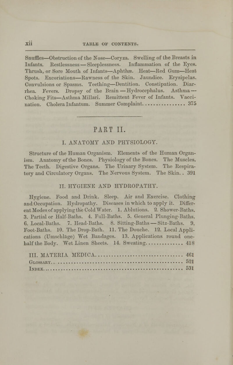 Snuffles—Obstruction of the Nose—Coryza. Swelling of the Breasts in Infants. Restlessness— Sleeplessness. Inflammation of the Eyes. Thrush, or Sore Mouth of Infants—Aphthae. Heat—Red Gum—Heat Spots. Excoriations—Rawness of the Skin. Jaundice. Erysipelas. Convulsions or Spasms. Teething—Dentition. Constipation. Diar- rhea. Fevers. Dropsy of the Brain—Hydrocephalus. Asthma — Choking Fits—Asthma Millari. Remittent Fever of Infants. Vacci- nation. Cholera Infantum. Summer Complaint 375 PART II. I. ANATOMY AND PHYSIOLOGY. Structure of the Human Organism. Elements of the Human Organ- ism. Anatomy of the Bones. Physiology of the Bones. The Muscles. The Teeth. Digestive Organs. The Urinary System. The Respira- tory and Circulatory Organs. The Nervous System. The Skin. . 391 II. HYGIENE AND HYDROPATHY. Hygiene. Food and Drink. Sleep. Air and Exercise. Clothing and Occupation. Hydropathy. Diseases in which to apply it. Differ- ent Modes of applying the Cold Water. 1. Ablutions. 2. Shower-Baths. 3. Partial or Half-Baths. 4. Full-Baths. 5. General Plunging-Baths. G. Local-Baths. 7. Head-Baths. 8. Sitting-Baths — Sitz-Baths. 9. Foot-Baths. 10. The Drop-Bath. 11. The Douche. 12. Local Appli- cations (Umschlage) Wet Bandages. 13. Applications round one- half the Body. Wet Linen Sheets. 14. Sweating 418 III. MATERIA MEDICA 461 Glossary. . 521 Index 531