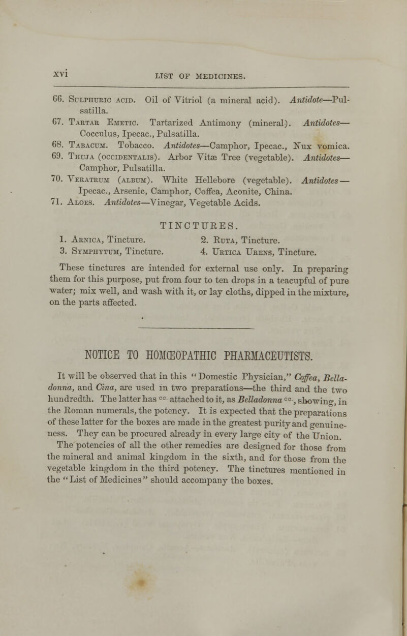 GG. Sulphuric acid. Oil of Vitriol (a mineral acid). Antidote—Pul- satilla. G7. Tartar Emetic. Tartarized Antimony (mineral). Antidotes— Cocculus, Ipecac, Pulsatilla. 68. Tabacum. Tobacco. Antidotes—Camphor, Ipecac, Nux vomica. 69. Thuja (occidentals). Arbor Vitse Tree (vegetable). Antidotes— Camphor, Pulsatilla. 70. Veratrum (album). White Hellebore (vegetable). Antidotes — Ipecac, Arsenic, Camphor, Coffea, Aconite, China. 71. Aloes. Antidotes—Vinegar, Vegetable Acids. TINCTURES. 1. Arnica, Tincture. 2. Ruta, Tincture. 3. Symphytum, Tincture. 4. Urtica Urens, Tincture. These tinctures are intended for external use only. In preparing them for this purpose, put from four to ten drops in a teacupful of pure water; mix well, and wash with it, or lay cloths, dipped in the mixture, on the parts affected. NOTICE TO HOMEOPATHIC PHARMACEUTISTS. It will be observed that in this  Domestic Physician, Coffea, Bella- donna, and Cina, are used in two preparations—the third and the two hundredth. The latter has oc attached to it, as Belladonnaco, showing in the Roman numerals, the potency. It is expected that the preparations of these latter for the boxes are made in the greatest purity and genuine- ness. They can be procured already in every large city of the Union The potencies of all the other remedies are designed for those from the mineral and animal kingdom in the sixth, and for those from the vegetable kingdom in the third potency. The tinctures mentioned in the  List of Medicines  should accompany the boxes.