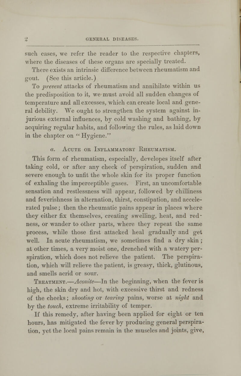 such cases, we refer the reader to the respective chapters, where the diseases of these organs are specially treated. There exists an intrinsic difference between rheumatism and gout. (See this article.) To prevent attacks of rheumatism and annihilate within us the predisposition to it, we must avoid all sudden changes of temperature and all excesses, which can create local and gene- ral debility. We ought to strengthen the system against in- jurious external influences, by cold washing and bathing, by acquiring regular habits, and following the rules, as laid down in the chapter on  Hygiene. a. Acute or Inflammatory Rheumatism. This form of rheumatism, especially, developes itself after taking cold, or after any check of perspiration, sudden and severe enough to unfit the whole skin for its proper function of exhaling the imperceptible gases. First, an uncomfortable sensation and restlessness will appear, followed by chilliness and feverishness in alternation, thirst, constipation, and accele- rated pulse ; then the rheumatic pains appear in places where they either fix themselves, creating swelling, heat, and red- ness, or wander to other parts, where they repeat the same process, while those first attacked heal gradually and get well. In acute rheumatism, we sometimes find a dry skin ; at other times, a very moist one, drenched with a watery per- spiration, which does not relieve the patient. The perspira- tion, which will relieve the patient, is greasy, thick, glutinous, and smells acrid or soxxr. Treatment.—Aconite—In the beginning, when the fever is high, the skin dry and hot, with excessive thirst and redness of the cheeks; shooting or tearing pains, worse at night and by the touch, extreme irritability of temper. If this remedy, after having been applied for eight or ten hours, has mitigated the fever by producing general perspira- tion, yet the local pains remain in the muscles and joints, give,