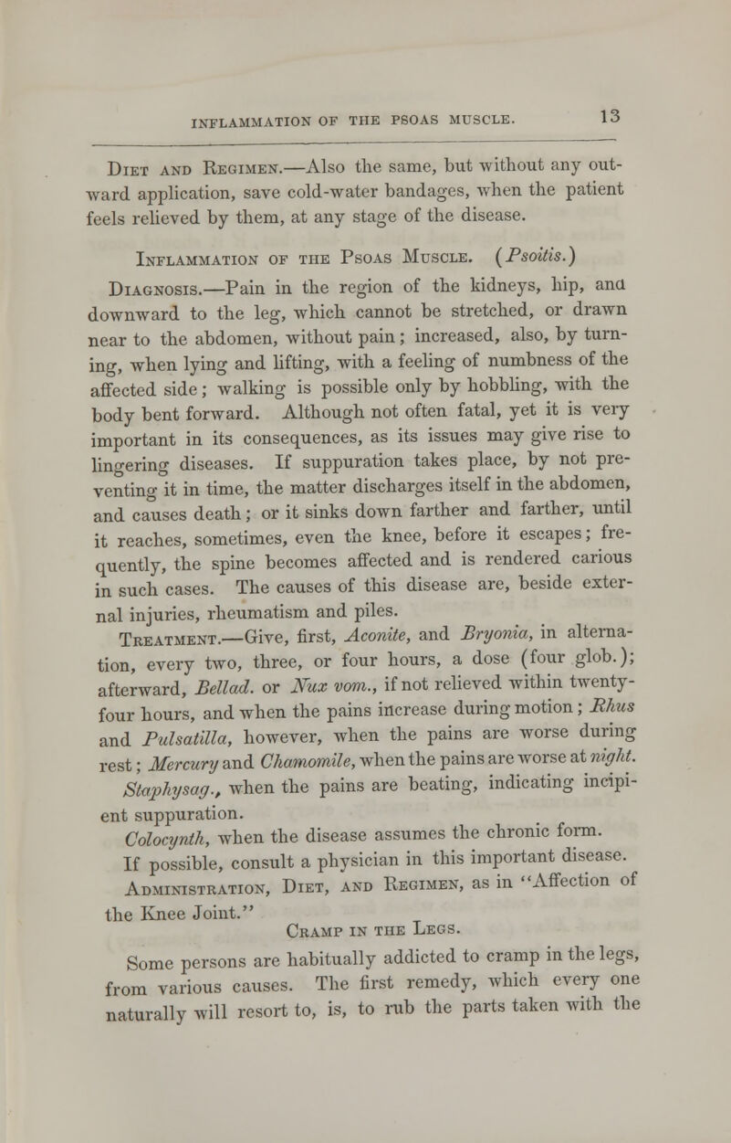 INFLAMMATION OF THE PSOAS MUSCLE. Diet and Regimen.—Also the same, but without any out- ward application, save cold-water bandages, when the patient feels relieved by them, at any stage of the disease. Inflammation of the Psoas Muscle. (Psoitis.) Diagnosis.—Pain in the region of the kidneys, hip, ana downward to the leg, which cannot be stretched, or drawn near to the abdomen, without pain ; increased, also, by turn- ing, when lying and lifting, with a feeling of numbness of the affected side; walking is possible only by hobbling, with the body bent forward. Although not often fatal, yet it is very important in its consequences, as its issues may give rise to lingering diseases. If suppuration takes place, by not pre- venting it in time, the matter discharges itself in the abdomen, and causes death; or it sinks down farther and farther, until it reaches, sometimes, even the knee, before it escapes; fre- quently, the spine becomes affected and is rendered carious in such cases. The causes of this disease are, beside exter- nal injuries, rheumatism and piles. Treatment.—Give, first, Aconite, and Bryonia, in alterna- tion, every two, three, or four hours, a dose (four glob.); afterward, Belled, or Nux vom., if not relieved within twenty- four hours, and when the pains increase during motion; Rhus and Pulsatilla, however, when the pains are worse during rest; Mercury and Chamomile, when the pains are worse at night. Staphysag., when the pains are beating, indicating incipi- ent suppuration. Colocynth, when the disease assumes the chronic form. If possible, consult a physician in this important disease. Administration, Diet, and Regimen, as in Affection of the Knee Joint. Cramp in the Legs. Some persons are habitually addicted to cramp in the legs, from various causes. The first remedy, which every one naturally will resort to, is, to rub the parts taken with the