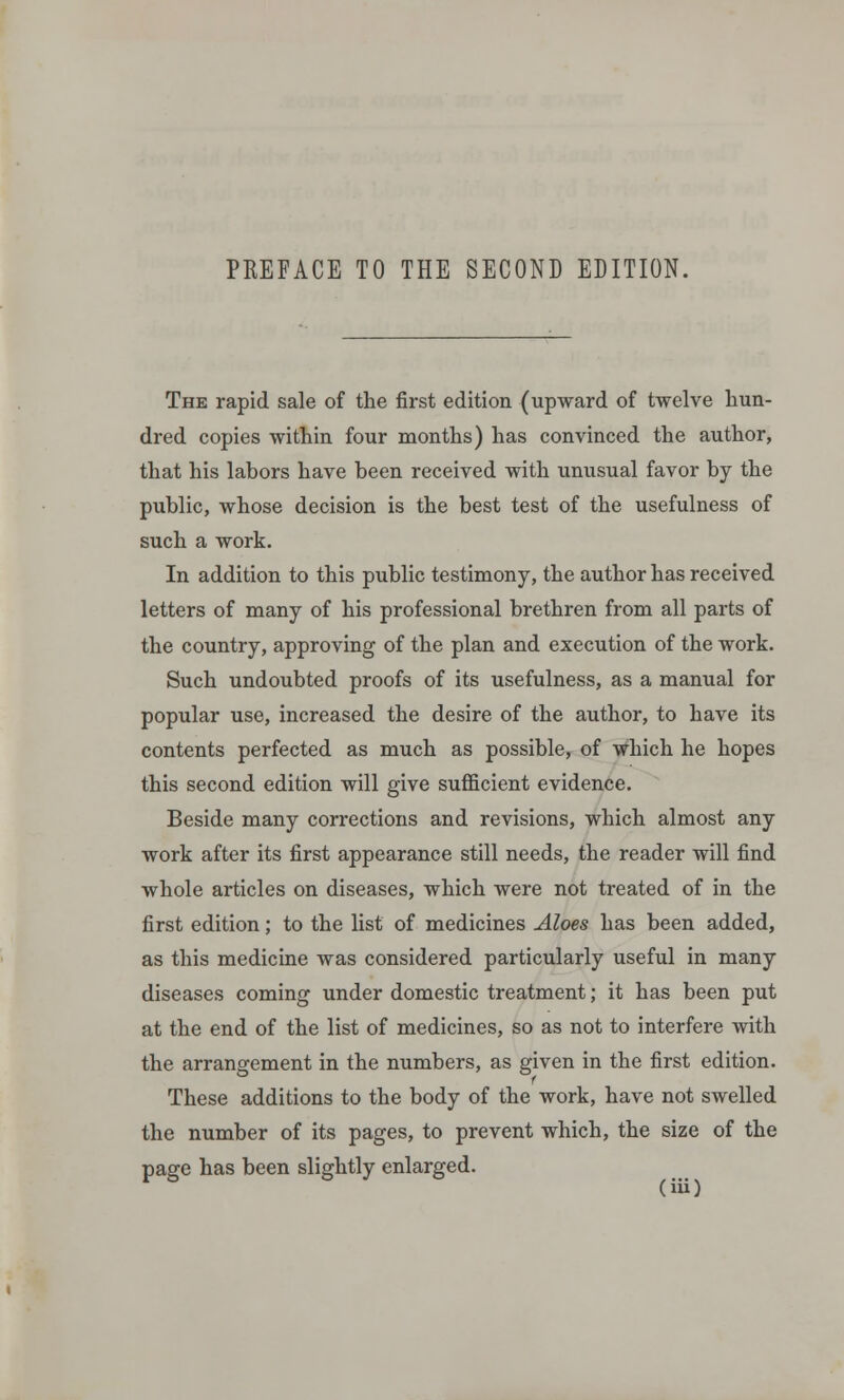 The rapid sale of the first edition (upward of twelve hun- dred copies within four months) has convinced the author, that his labors have been received with unusual favor by the public, whose decision is the best test of the usefulness of such a work. In addition to this public testimony, the author has received letters of many of his professional brethren from all parts of the country, approving of the plan and execution of the work. Such undoubted proofs of its usefulness, as a manual for popular use, increased the desire of the author, to have its contents perfected as much as possible, of which he hopes this second edition will give sufficient evidence. Beside many corrections and revisions, which almost any work after its first appearance still needs, the reader will find whole articles on diseases, which were not treated of in the first edition; to the list of medicines Aloes has been added, as this medicine was considered particularly useful in many diseases coming under domestic treatment; it has been put at the end of the list of medicines, so as not to interfere with the arrangement in the numbers, as given in the first edition. These additions to the body of the work, have not swelled the number of its pages, to prevent which, the size of the page has been slightly enlarged.