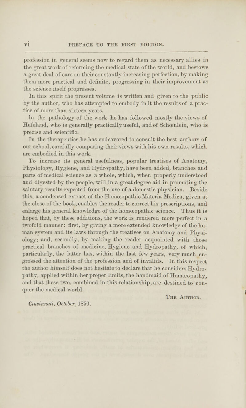 profession in general seems now to regard them as necessary allies in the great work of reforming the medical state of the world, and bestows a great deal of care on their constantly increasing perfection, by making them more practical and definite, progressing in their improvement as the science itself progresses. In this spirit the present volume is written and given to the public by the author, who has attempted to embody in it the results of a prac- tice of more than sixteen years. In the pathology of the work he has followed mostly the views of Hufeland, who is generally practically useful, and of Schcenlein, who is precise and scientific. In the therapeutics he has endeavored to consult the best authors of our school, carefully comparing their views with his own results, which are embodied in this work. To increase its general usefulness, popular treatises of Anatomy, Physiology, Hygiene, and Hydropathy, have been added, branches and parts of medical science as a whole, which, when properly understood and digested by the people, will in a great degree aid in promoting the salutary results expected from the use of a domestic physician. Beside this, a condensed extract of the Homoeopathic Materia Medica, given at the close of the book, enables the reader to correct his prescriptions, and enlarge his general knowledge of the homoeopathic science. Thus it is hoped that, by these additions, the work is rendered more perfect in a twofold manner: first, by giving a more extended knowledge of the hu- man system and its laws through the treatises on Anatomy and Physi- ology; and, secondly, by making the reader acquainted with those practical branches of medicine, Hygiene and Hydropathy, of which, particularly, the latter has, within the last few years, very much en- grossed the attention of the profession and of invalids. In this respect the author himself does not hesitate to declare that he considers Hydro- pathy, applied within her proper limits, the handmaid of Homoeopathy, and that these two, combined in this relationship, are destined to con- quer the medical world. The Author. Cincinnati, October, 1850.