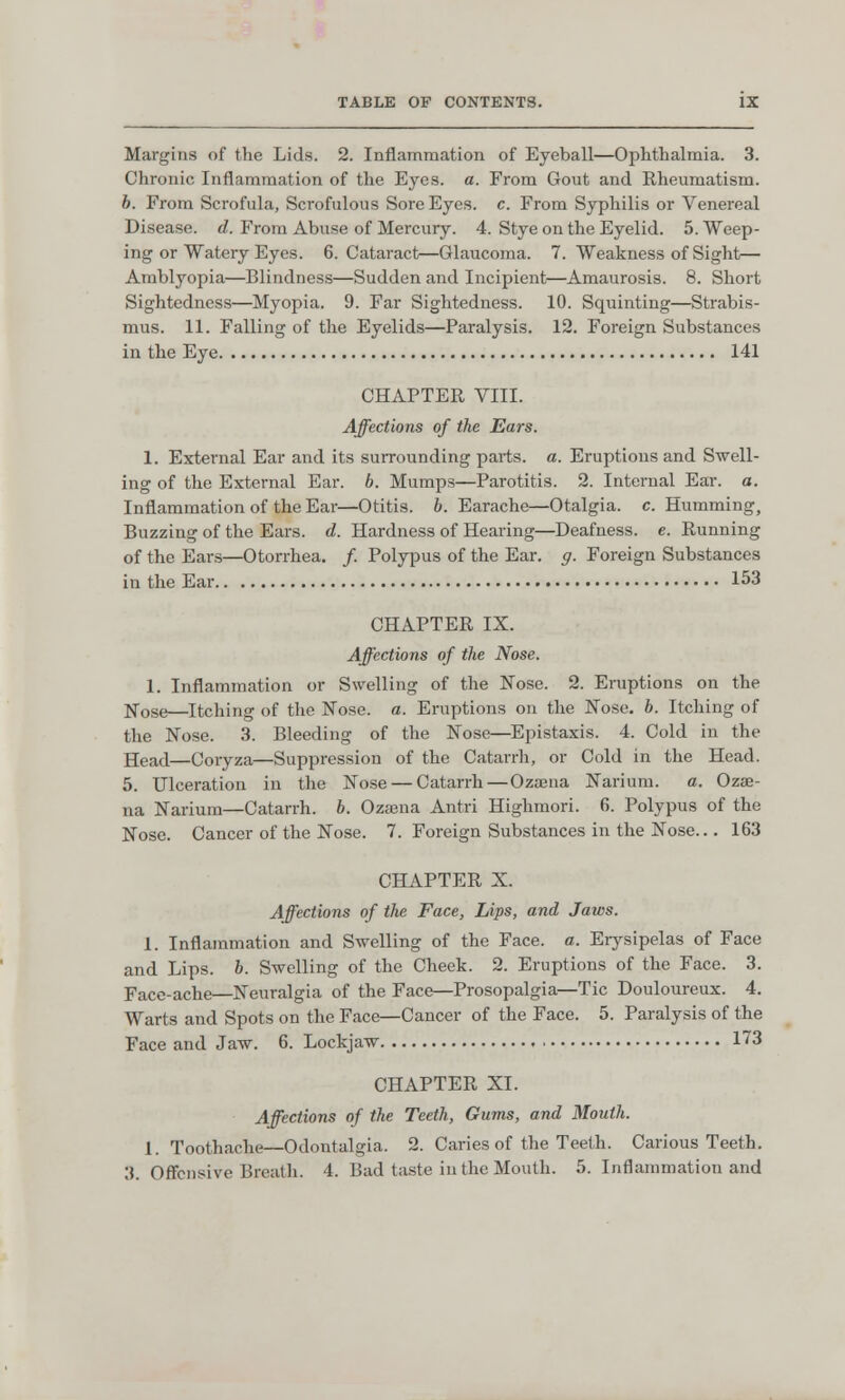 Margins of the Lids. 2. Inflammation of Eyeball—Ophthalmia. 3. Chronic Inflammation of the Eyes. a. From Gout and Rheumatism. b. From Scrofula, Scrofulous Sore Eyes. c. From Syphilis or Venereal Disease, d. From Abuse of Mercury. 4. Stye on the Eyelid. 5. Weep- ing or Watery Eyes. 6. Cataract—Glaucoma. 7. Weakness of Sight— Amblyopia—Blindness—Sudden and Incipient—Amaurosis. 8. Short Sightedness—Myopia. 9. Far Sightedness. 10. Squinting—Strabis- mus. 11. Falling of the Eyelids—Paralysis. 12. Foreign Substances in the Eye 141 CHAPTER VIII. Affections of the Ears. 1. External Ear and its surrounding parts, a. Eruptions and Swell- ing of the External Ear. b. Mumps—Parotitis. 2. Internal Ear. a. Inflammation of the Ear—Otitis, b. Earache—Otalgia, c. Humming, Buzzing of the Ears. d. Hardness of Hearing—Deafness, e. Running of the Ears—Otorrhea. /. Polypus of the Ear. g. Foreign Substances in the Ear 153 CHAPTER IX. Affections of the Nose. 1. Inflammation or Swelling of the Nose. 2. Eruptions on the Nose—Itching of the Nose. a. Eruptions on the Nose. b. Itching of the Nose. 3. Bleeding of the Nose—Epistaxis. 4. Cold in the Head—Coryza—Suppression of the Catarrh, or Cold in the Head. 5. Ulceration in the Nose — Catarrh — Ozasna Narium. a. Ozsb- na Narium—Catarrh, b. Ozajna Antri Highmori. 6. Polypus of the Nose. Cancer of the Nose. 7. Foreign Substances in the Nose... 163 CHAPTER X. Affections of the Face, Lips, and Jaws. 1. Inflammation and Swelling of the Face. a. Erysipelas of Face and Lips. b. Swelling of the Cheek. 2. Eruptions of the Face. 3. Face-ache—Neuralgia of the Face—Prosopalgia—Tic Douloureux. 4. Warts and Spots on the Face—Cancer of the Face. 5. Paralysis of the Face and Jaw. 6. Lockjaw 173 CHAPTER XI. Affections of the Teeth, Gums, and Mouth. 1. Toothache—Odontalgia. 2. Caries of the Teeth. Carious Teeth. 3. Offensive Breath. 4. Bad taste in the Mouth. 5. Inflammation and