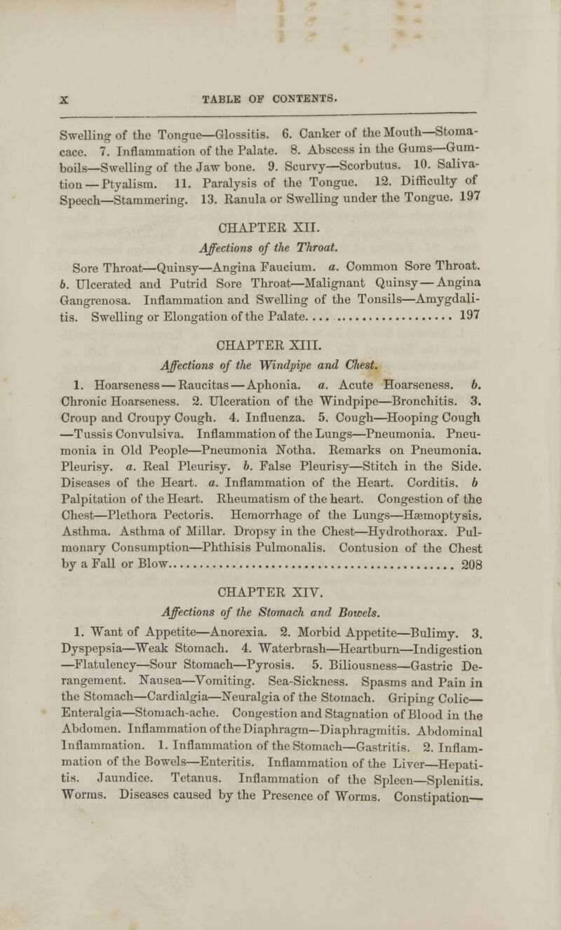 Swelling of the Tongue—Glossitis. 6. Canker of the Mouth—Stoma- cace. 7. Inflammation of the Palate. 8. Abscess in the Gums—Gum- boils—Swelling of the Jaw bone. 9. Scurvy—Scorbutus. 10. Saliva- tion — Ptyaiism. 11. Paralysis of the Tongue. 12. Difficulty of Speech—Stammering. 13. Ranula or Swelling under the Tongue. 197 CHAPTER XII. Affections of the Throat. Sore Throat—Quinsy—Angina Faucium. a. Common Sore Throat. b. Ulcerated and Putrid Sore Throat—Malignant Quinsy — Angina Gangrenosa. Inflammation and Swelling of the Tonsils—Amygdali- tis. Swelling or Elongation of the Palate. ... 197 CHAPTER XIII. Affections of the Windpipe and Cfiest. 1. Hoarseness — Raucitas — Aphonia, a. Acute Hoarseness, b. Chronic Hoarseness. 2. Ulceration of the Windpipe—Bronchitis. 3. Croup and Croupy Cough. 4. Influenza. 5. Cough—Hooping Cough —Tussis Convulsiva. Inflammation of the Lungs—Pneumonia. Pneu- monia in Old People—Pneumonia Notha. Remarks on Pneumonia. Pleurisy, a. Real Pleurisy, b. False Pleurisy—Stitch in the Side. Diseases of the Heart, a. Inflammation of the Heart. Corditis. 6 Palpitation of the Heart. Rheumatism of the heart. Congestion of the Chest—Plethora Pectoris. Hemorrhage of the Lungs—Haemoptysis. Asthma. Asthma of Millar. Dropsy in the Chest—Hydrothorax. Pul- monary Consumption—Phthisis Pulmonalis. Contusion of the Chest by a Fall or Blow 208 CHAPTER XIV. Affections of the Stomach and Bowels. 1. Want of Appetite—Anorexia. 2. Morbid Appetite—Bulimy. 3. Dyspepsia—Weak Stomach. 4. Waterbrash—Heartburn—Indigestion —Flatulency—Sour Stomach—Pyrosis. 5. Biliousness—Gastric De- rangement. Nausea—Vomiting. Sea-Sickness. Spasms and Pain in the Stomach—Cardialgia—Neuralgia of the Stomach. Griping Colic— Enteralgia—Stomach-ache. Congestion and Stagnation of Blood in the Abdomen. Inflammation of the Diaphragm—Diaphragmitis. Abdominal Inflammation. 1. Inflammation of the Stomach—Gastritis. 2. Inflam- mation of the Bowels—Enteritis. Inflammation of the Liver—Hepati- tis. Jaundice. Tetanus. Inflammation of the Spleen—Splenitis. Worms. Diseases caused by the Presence of Worms. Constipation—