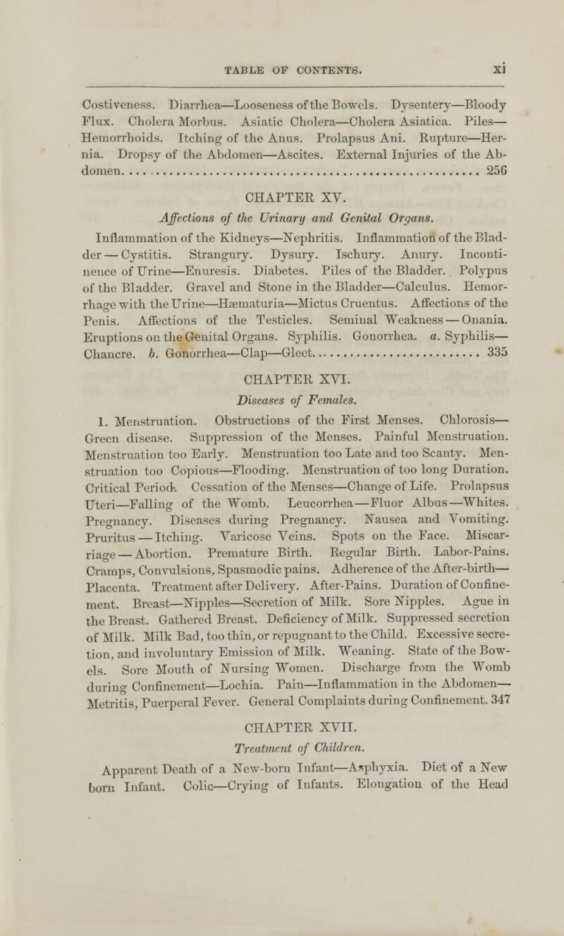 Costivcness. Diarrhea—Looseness of the Bowels. Dysentery—Bloody Flux. Cholera Morbus. Asiatic Cholera—Cholera Asiatica. Piles— Hemorrhoids. Itching of the Anus. Prolapsus Ani. Rupture—Her- nia. Dropsy of the Abdomen—Ascites. External Injuries of the Ab- domen 25G CHAPTER XV. Affections of the Urinary and Genital Organs. Inflammation of the Kidneys—Nephritis. Inflammation of the Blad- der— Cystitis. Strangury. Dysury. Ischury. Anury. Inconti- nence of Urine—Enuresis. Diabetes. Piles of the Bladder. Polypus of the Bladder. Gravel and Stone in the Bladder—Calculus. Hemor- rhage with the Urine—Hematuria—Mictus Cruentus. Affections of the Penis. Affections of the Testicles. Seminal Weakness — Onania. Eruptions on the Genital Organs. Syphilis. Gonorrhea, a. Syphilis— Chancre, b. Gonorrhea—Clap—Gleet 335 CHAPTER XVI. Diseases of Females. 1. Menstruation. Obstructions of the First Menses. Chlorosis— Green disease. Suppression of the Menses. Painful Menstruation. Menstruation too Early. Menstruation too Late and too Scanty. Men- struation too Copious—Flooding. Menstruation of too long Duration. Critical Period-. Cessation of the Menses—Change of Life. Prolapsus Uteri—Falling of the Womb. Leucorrhea—Fluor Albus—Whites. Pregnancy. Diseases during Pregnancy. Nausea and Vomiting. Pruritus — Itching. Varicose Veins. Spots on the Face. Miscar- riage— Abortion. Premature Birth. Regular Birth. Labor-Pains. Cramps, Convulsions, Spasmodic pains. Adherence of the After-birth— Placenta. Treatment after Delivery. After-Pains. Duration of Confine- ment. Breast—Nipples—Secretion of Milk. Sore Nipples. Ague in the Breast. Gathered Breast. Deficiency of Milk. Suppressed secretion of Milk. Milk Bad, too thin, or repugnant to the Child. Excessive secre- tion, and involuntary Emission of Milk. Weaning. State of the Bow- els. Sore Mouth of Nursing Women. Discharge from the Womb during Confinement—Lochia. Pain—Inflammation in the Abdomen— Metritis, Puerperal Fever. General Complaints during Confinement. 347 CHAPTER XVII. Treatment of CIdldren. Apparent Death of a New-born Infant—Asphyxia. Diet of a New- born Infant. Colic—Crying of Infants. Elongation of the Head