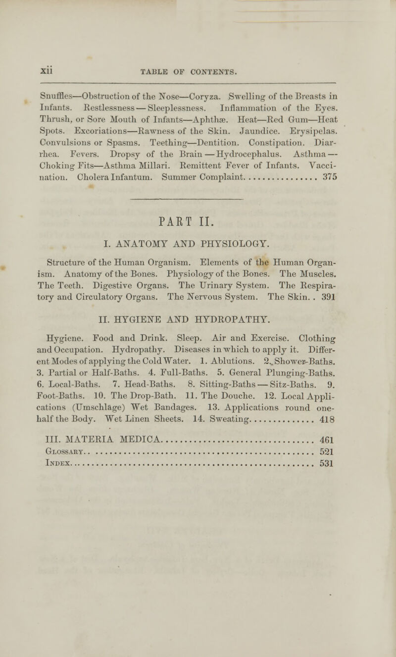 Snuffles—Obstruction of the Nose—Coryza. Swelling of the Breasts in Infants. Restlessness — Sleeplessness. Inflammation of tin Eyes. Thrush, or Sore Mouth of Infants—Aphthae. Heat,—Red Gum—Heat, Spots. Excoriations—Rawness of the Skin. Jaundice. Erysipelas. Convulsions or Spasms. Teething—Dentition. Constipation. Diar- rhea. Fevers. Dropsy of the Brain—Hydrocephalus. Asthma — Choking Fits—Asthma Millari. Remittent Fever of Infants. Vacci- nation. Cholera Infantum. Summer Complaint 375 PART II. I. ANATOMY AND PHYSIOLOGY. Structure of the Human Organism. Elements of the Human Organ- ism. Anatomy of the Bones. Physiology of the Bones. The Muscles. The Teeth. Digestive Organs. The Urinary System. The Respira- tory and Circulatory Organs. The Nervous System. The Skin. . 391 II. HYGIENE AND HYDROPATHY. Hygiene. Food and Drink. Sleep. Air and Exercise. Clothing and Occupation. Hydropathy. Diseases in which to apply it. Differ- ent Modes of applying the Cold Water. 1. Ablutions. 2.. Showeu-Baths. 3. Partial or Half-Baths. 4. Full-Baths. 5. General Plunging-Baths. 6. Local-Baths. 7. Head-Baths. 8. Sitting-Baths — Sitz-Baths. 9. Foot-Baths. 10. The Drop-Bath. 11. The Douche. 12. Local Appli- cations (Umschlage) Wet Bandages. 13. Applications round one- half the Body. Wet Linen Sheets. 14. Sweating 418 III. MATERIA MEDICA 461 Glossary 521 Index 531