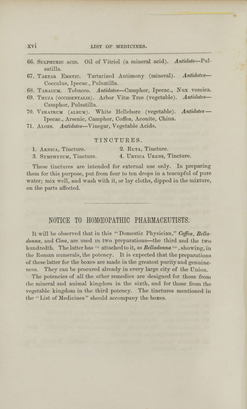 66. Sulphuric acid. Oil of Vitriol (a mineral acid). Antidote—Pul- satilla. 67. Tartar Emetic. Tartarized Antimony (mineral). Antidotes— Cocculus, Ipecac., Pulsatilla. 68. Tabacum. Tobacco. Antidotes—Camphor, Ipecac, Nux vomica. 69. Thuja (occidentals). Arbor Vitae Tree (vegetable). Antidotes— Camphor, Pulsatilla. 70. Veratrum (album). White Hellebore (vegetable). Antidotes — Ipecac., Arsenic, Camphor, Coffea, Aconite, China. 71. Aloes. Antidotes—Vinegar, Vegetable Acids. TINCTURES. 1. Arnica, Tincture. 2. Ruta, Tincture. 3. Symphytum, Tincture. 4. Urtica Urens, Tincture. These tinctures are intended for external use only. In preparing them for this purpose, put from four to ten drops in a teacupful of pure water; mix well, and wash with it, or lay cloths, dipped in the mixture, on the parts affected. NOTICE TO HOMOEOPATHIC PHARMACEUTISTS. It will be observed that in this  Domestic Physician, Coffea, Bella- donna, and Cina, are used in two preparations—the third and the two hundredth. The latter has cc attached to it, as Belladonna co, showing, in the Roman numerals, the potency. It is expected that the preparations of these latter for the boxes are made in the greatest purity and genuine- ness. They can be procured already in every large city of the Union. The potencies of all the other remedies are designed for those from the mineral and animal kingdom in the sixth, and for those from the vegetable kingdom in the third potency. The tinctures mentioned in the List of Medicines should accompany the boxes.