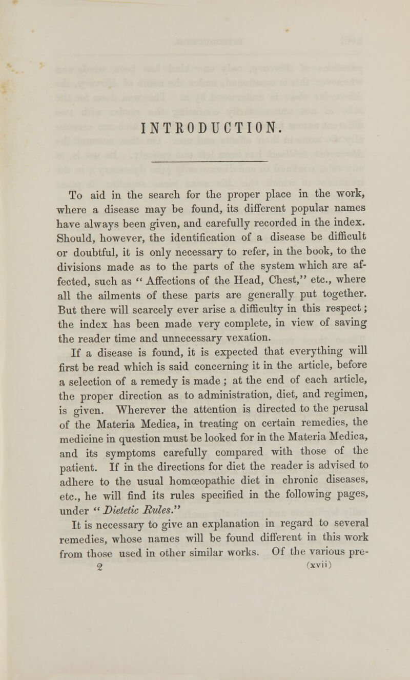 INTRODUCTION. To aid in the search for the proper place in the work, where a disease may be found, its different popular names have always been given, and carefully recorded in the index. Should, however, the identification of a disease be difficult or doubtful, it is only necessary to refer, in the book, to the divisions made as to the parts of the system which are af- fected, such as  Affections of the Head, Chest, etc., where all the ailments of these parts are generally put together. But there will scarcely ever arise a difficulty in this respect; the index has been made very complete, in view of saving the reader time and unnecessary vexation. If a disease is found, it is expected that everything will first be read which is said concerning it in the article, before a selection of a remedy is made ; at the end of each article, the proper direction as to administration, diet, and regimen, is given. Wherever the attention is directed to the perusal of the Materia Medica, in treating on certain remedies, the medicine in question must be looked for in the Materia Medica, and its symptoms carefully compared with those of the patient. If in the directions for diet the reader is advised to adhere to the usual homoeopathic diet in chronic diseases, etc., he will find its rules specified in the following pages, under  Dietetic Rides. It is necessary to give an explanation in regard to several remedies, whose names will be found different in this work from those used in other similar works. Of the various pre- 2 Cxvii)