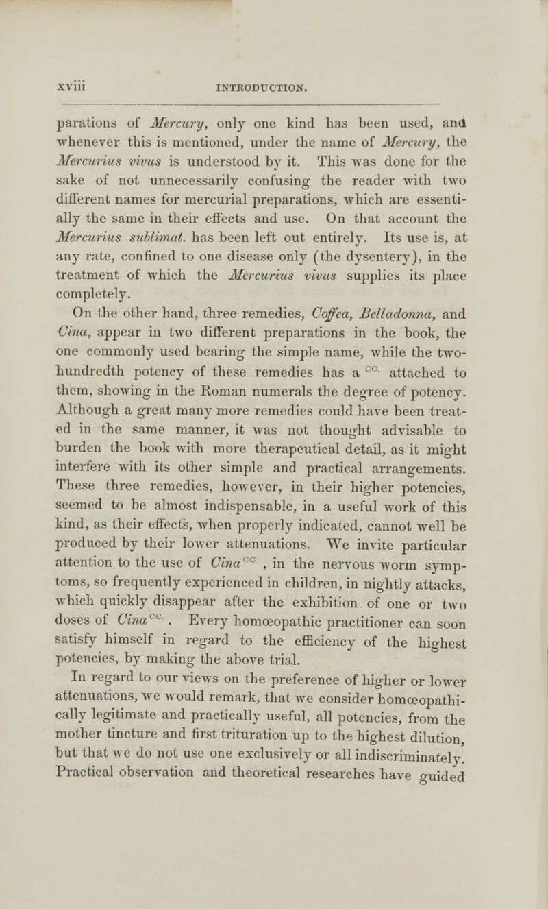 parations of Mercury, only one kind has been used, and whenever this is mentioned, under the name of Mercury, the Mercurius vivus is understood by it. This was done for the sake of not unnecessarily confusing the reader with two different names for mercurial preparations, which are essenti- ally the same in their effects and use. On that account the Mercurius sublimat. has been left out entirely. Its use is, at any rate, confined to one disease only (the dysentery), in the treatment of which the Mercurius vivus supplies its place completely. On the other hand, three remedies, Ccffea, Belladonna, and Cina, appear in two different preparations in the book, the one commonly used bearing the simple name, while the two- hundredth potency of these remedies has a cc- attached to them, showing in the Roman numerals the degree of potency. Although a great many more remedies could have been treat- ed in the same manner, it was not thought advisable to burden the book with more therapeutical detail, as it might interfere with its other simple and practical arrangements. These three remedies, however, in their higher potencies, seemed to be almost indispensable, in a useful work of this kind, as their effects, Avhen properly indicated, cannot well be produced by their lower attenuations. We invite particular attention to the use of Cinacc , in the nervous worm symp- toms, so frequently experienced in children, in nightly attacks, which quickly disappear after the exhibition of one or two doses of Cinacc-. Every homoeopathic practitioner can soon satisfy himself in regard to the efficiency of the highest potencies, by making the above trial. In regard to our views on the preference of higher or lower attenuations, we would remark, that we consider homceopathi- cally legitimate and practically useful, all potencies, from the mother tincture and first trituration up to the highest dilution but that we do not use one exclusively or all indiscriminately Practical observation and theoretical researches have guided