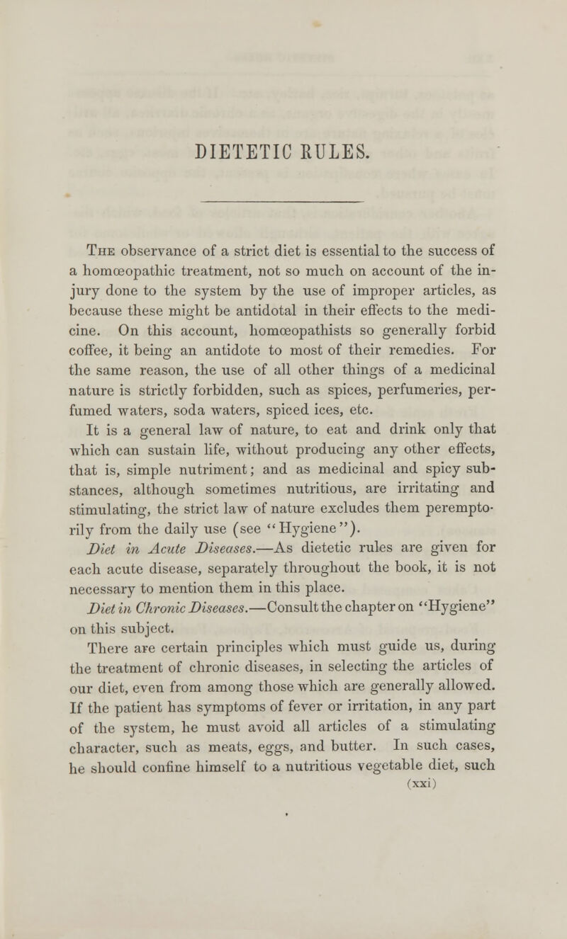 DIETETIC RULES. The observance of a strict diet is essential to the success of a homoeopathic treatment, not so much on account of the in- jury done to the system by the use of improper articles, as because these might be antidotal in their effects to the medi- cine. On this account, homceopathists so generally forbid coffee, it being an antidote to most of their remedies. For the same reason, the use of all other things of a medicinal nature is strictly forbidden, such as spices, perfumeries, per- fumed waters, soda waters, spiced ices, etc. It is a general law of nature, to eat and drink only that which can sustain life, without producing any other effects, that is, simple nutriment; and as medicinal and spicy sub- stances, although sometimes nutritious, are irritating and stimulating, the strict law of nature excludes them perempto- rily from the daily use (see Hygiene). Diet in Acute Diseases.—As dietetic rules are given for each acute disease, separately throughout the book, it is not necessary to mention them in this place. Diet in Chronic Diseases.—Consult the chapter on Hygiene on this subject. There are certain principles which must guide us, during the treatment of chronic diseases, in selecting the articles of our diet, even from among those which are generally allowed. If the patient has symptoms of fever or irritation, in any part of the system, he must avoid all articles of a stimulating character, such as meats, eggs, and butter. In such cases, he should confine himself to a nutritious vegetable diet, such