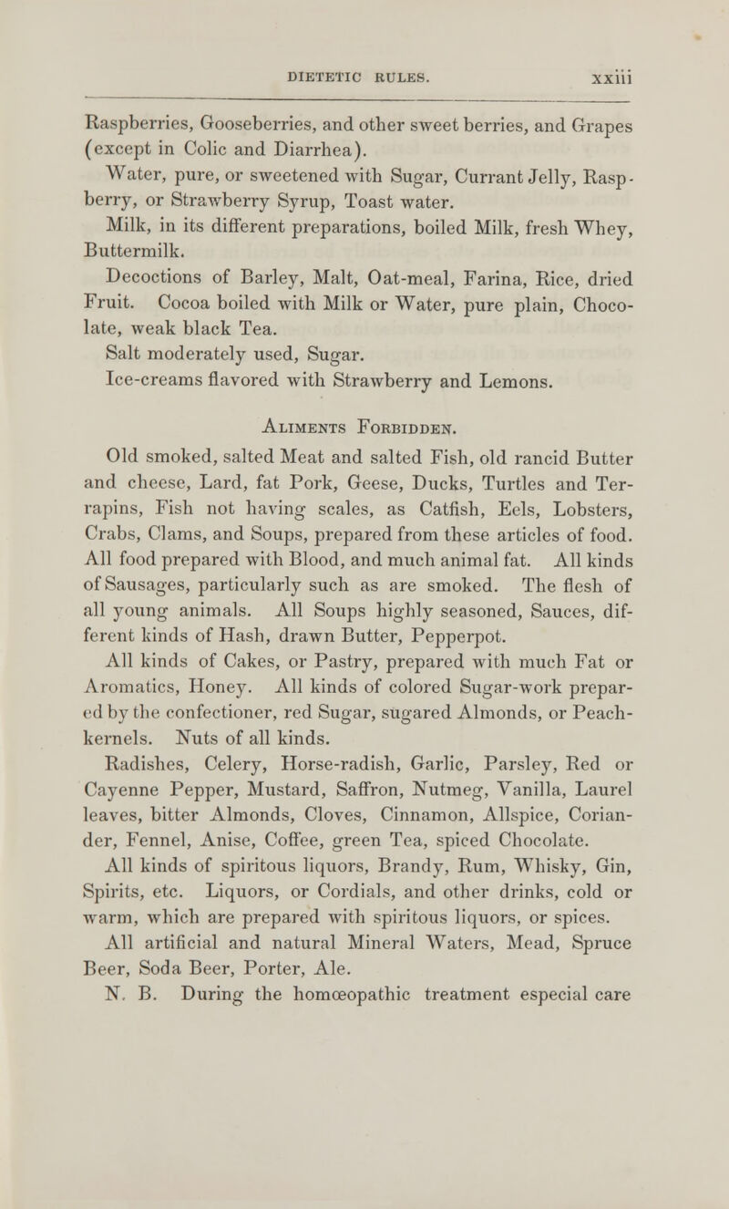 Raspberries, Gooseberries, and other sweet berries, and Grapes (except in Colic and Diarrhea). Water, pure, or sweetened with Sugar, Currant Jelly, Rasp - berry, or Strawberry Syrup, Toast water. Milk, in its different preparations, boiled Milk, fresh Whey, Buttermilk. Decoctions of Barley, Malt, Oat-meal, Farina, Rice, dried Fruit. Cocoa boiled with Milk or Water, pure plain, Choco- late, weak black Tea. Salt moderately used, Sugar. Ice-creams flavored with Strawberry and Lemons. Aliments Forbidden. Old smoked, salted Meat and salted Fish, old rancid Butter and cheese, Lard, fat Pork, Geese, Ducks, Turtles and Ter- rapins, Fish not having scales, as Catfish, Eels, Lobsters, Crabs, Clams, and Soups, prepared from these articles of food. All food prepared with Blood, and much animal fat. All kinds of Sausages, particularly such as are smoked. The flesh of all young animals. All Soups highly seasoned, Sauces, dif- ferent kinds of Hash, drawn Butter, Pepperpot. All kinds of Cakes, or Pastry, prepared with much Fat or Aromatics, Honey. All kinds of colored Sugar-work prepar- ed by the confectioner, red Sugar, sugared Almonds, or Peach- kernels. Nuts of all kinds. Radishes, Celery, Horse-radish, Garlic, Parsley, Red or Cayenne Pepper, Mustard, Saffron, Nutmeg, Vanilla, Laurel leaves, bitter Almonds, Cloves, Cinnamon, Allspice, Corian- der, Fennel, Anise, Coffee, green Tea, spiced Chocolate. All kinds of spiritous liquors, Brandy, Rum, Whisky, Gin, Spirits, etc. Liquors, or Cordials, and other drinks, cold or warm, which are prepared with spiritous liquors, or spices. All artificial and natural Mineral Waters, Mead, Spruce Beer, Soda Beer, Porter, Ale. N. B. During the homoeopathic treatment especial care