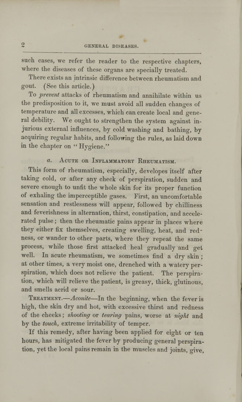 such cases, we refer the reader to the respective chapters, where the diseases of these organs are specially treated. There exists an intrinsic difference between rheumatism and gout. (See this article.) To prevent attacks of rheumatism and annihilate within us the predisposition to it, we must avoid all sudden changes of temperature and all excesses, which can create local and gene- ral debility. We ought to strengthen the system against in- jurious external influences, by cold washing and bathing, by acquiring regular habits, and following the rules, as laid down in the chapter on  Hygiene. a. Acute or Inflammatory Rheumatism. This form of rheumatism, especially, developes itself after taking cold, or after any check of perspiration, sudden and severe enough to unfit the whole skin for its proper function of exhaling the imperceptible gases. First, an uncomfortable sensation and restlessness will appear, followed by chilliness and feverishness in alternation, thirst, constipation, and accele- rated pulse ; then the rheumatic pains appear in places where they either fix themselves, creating swelling, heat, and red- ness, or wander to other parts, where they repeat the same process, while those first attacked heal gradually and gel well. In acute rheumatism, we sometimes find a dry skin ; at other times, a very moist one, drenched with a watery per- spiration, which does not relieve the patient. The perspira- tion, which will relieve the patient, is greasy, thick, glutinous, and smells acrid or sour. Treatment.—Aconite—In the beginning, when the fever is high, the skin dry and hot, with excessive thirst and redness of the cheeks; shooting or tearing pains, worse at night and by the touch, extreme irritability of temper. If this remedy, after having been applied for eight or ten hours, has mitigated the fever by producing general perspira- tion, yet the local pains remain in the muscles and joints, give,