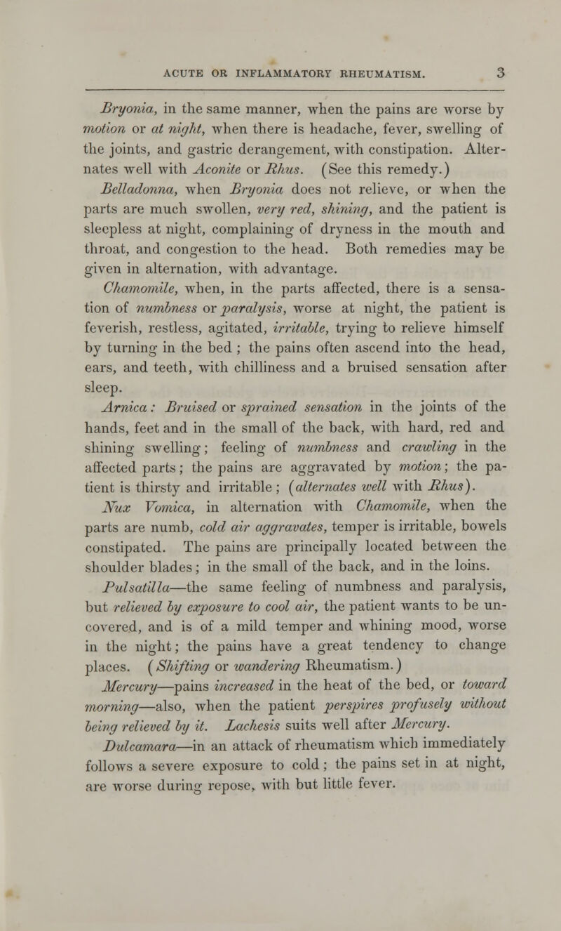 Bryonia, in the same manner, when the pains are worse by motion or at night, when there is headache, fever, swelling of the joints, and gastric derangement, with constipation. Alter- nates well with Aconite or Rhus. (See this remedy.) Belladonna, when Bryonia does not relieve, or when the parts are much swollen, very red, shining, and the patient is sleepless at night, complaining of dryness in the mouth and throat, and congestion to the head. Both remedies may be given in alternation, with advantage. Chamomile, when, in the parts affected, there is a sensa- tion of numbness or paralysis, worse at night, the patient is feverish, restless, agitated, irritable, trying to relieve himself by turning in the bed ; the pains often ascend into the head, ears, and teeth, with chilliness and a bruised sensation after sleep. Arnica: Bruised or sprained sensation in the joints of the hands, feet and in the small of the back, with hard, red and shining swelling; feeling of numbness and crawling in the affected parts; the pains are aggravated by motion; the pa- tient is thirsty and irritable ; (alternates well with Rhus). Nux Vomica, in alternation with Chamomile, when the parts are numb, cold air aggravates, temper is irritable, bowels constipated. The pains are principally located between the shoulder blades; in the small of the back, and in the loins. Pulsatilla—the same feeling of numbness and paralysis, but relieved by exposure to cool air, the patient wants to be un- covered, and is of a mild temper and whining mood, worse in the night; the pains have a great tendency to change places. (Shifting or wandering Rheumatism.) Mercury—pains increased in the heat of the bed, or toward morning—also, when the patient perspires profusely without being relieved by it. Lachesis suits well after Mercury. Dulcamara—in an attack of rheumatism which immediately follows a severe exposure to cold; the pains set in at night, are worse during repose, with but little fever.