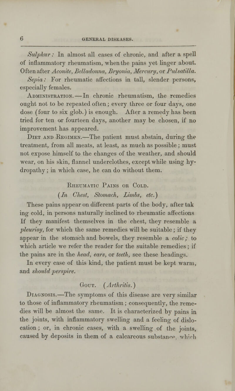 Sulphur: In almost all cases of chronic, and after a spell of inflammatory rheumatism, when the pains yet linger about. Often after Aconite, Belladonna, Bryonia, Mercury, or Pulsatilla. Sejria: For rheumatic affections in tall, slender persons, especially females. Administration. — In chronic rheumatism, the remedies ought not to be repeated often; every three or four days, one dose (four to six glob.) is enough. After a remedy has been tried for ten or fourteen days, another may be chosen, if no improvement has appeared. Diet and Regimen.—The patient must abstain, during the treatment, from all meats, at least, as much as possible ; must not expose himself to the changes of the weather, and should wear, on his skin, flannel underclothes, except while using hy- dropathy ; in which case, he can do without them. Rheumatic Pains or Cold. (In Chest, Stomach, Limbs, etc.) These pains appear on different parts of the body, after tak ing cold, in persons naturally inclined to rheumatic affections If they manifest themselves in the chest, they resemble a pleurisy, for which the same remedies will be suitable ; if they appear in the stomach and bowels, they resemble a colic; to which article we refer the reader for the suitable remedies; if the pains are in the head, ears, or teeth, see these headings. In every case of this kind, the patient must be kept warm, and should perspire. Gout. (Arthritis.) Diagnosis.—The symptoms of this disease are very similar to those of inflammatory rheumatism ; consequently, the reme- dies will be almost the same. It is characterized by pains in the joints, with inflammatory swelling and a feeling of dislo- cation ; or, in chronic cases, Avith a swelling of the joints, caused by deposits in them of a calcareous substannp, which