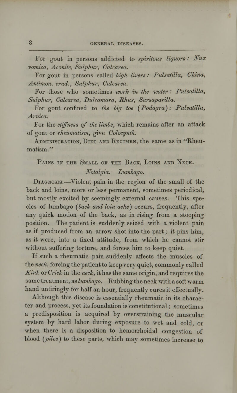 For gout in persons addicted to spiritous liquors: Nux vomica, Aconite, Sulphur, Calcarea. For gout in persons called high livers: Pulsatilla, China, Antimon. crud., Sulphur, Calcarea. For those who sometimes work in the water: Pulsatilla, Sulphur, Calcarea, Dulcamara, Rhus, Sarsaparilla. For gout confined to the big toe (Podagra): Pulsatilla, Arnica. For the stiffness of the limbs, which remains after an attack of gout or rheumatism, give Colocynth. Administration, Diet and Regimen, the same as in Rheu- matism. Pains in the Small of the Back, Loins and Neck. Notalgia. Lumbago. Diagnosis.—Violent pain in the region of the small of the back and loins, more or less permanent, sometimes periodical, but mostly excited by seemingly external causes. This spe- cies of lumbago {bach and loin-ache) occurs, frequently, after any quick motion of the back, as in rising from a stooping position. The patient is suddenly seized with a violent pain as if produced from an arrow shot into the part; it pins him, as it were, into a fixed attitude, from which he cannot stir without suffering torture, and forces him to keep quiet. If such a rheumatic pain suddenly affects the muscles of the neck, forcing the patient to keep very quiet, commonly called Kink or Crick in the neck, it has the same origin, and requires the same treatment, as lumbago. Rubbing the neck with a soft warm hand untiringly for half an hour, frequently cures it effectually. Although this disease is essentially rheumatic in its charac- ter and process, yet its foundation is constitutional; sometimes a predisposition is acquired by overstraining the muscular system by hard labor during exposure to wet and cold, or Avhen there is a disposition to hemorrhoidal congestion of blood (piles) to these parts, which may sometimes increase to