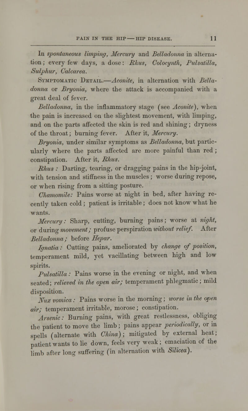 In spontaneous limping, Mercury and Belladonna in alterna- tion ; every few days, a dose: Rhus, Colocynth, Pulsatilla, Sulphur, Calcarea. Symptomatic Detail.—Aconite, in alternation with Bella- donna or Bryonia, where the attack is accompanied with a great deal of fever. Belladonna, in the inflammatory stage (see Aconite), when the pain is increased on the slightest movement, with limping, and on the parts affected the skin is red and shining; dryness of the throat; burning fever. After it, Mercury. Bryonia, under similar symptoms as Belladonna, but partic- ularly where the parts affected are more painful than red; constipation. After it, Rhus. Rhus : Darting, tearing, or dragging pains in the hip-joint, with tension and stiffness in the muscles ; worse during repose, or when rising from a sitting posture. Chamomile: Pains worse at night in bed, after having re- cently taken cold ; patient is irritable; does not know what he wants. Mercury: Sharp, cutting, burning pains; worse at night, or during movement; profuse perspiration without relief. After Belladonna; before Hepar. lanatia: Cutting pains, ameliorated by change of position, temperament mild, yet vacillating between high and low spirits. Pulsatilla : Pains worse in the evening or night, and when seated; relieved in the open air; temperament phlegmatic; mild disposition. Mix vomica: Pains worse in the morning; worse in the open air; temperament irritable, morose; constipation. Arsenic: Burning pains, with great restlessness, obliging the patient to move the limb ; pains appear periodically, or in spells (alternate with China); mitigated by external heat; patient wants to lie down, feels very weak ; emaciation of the limb after long suffering (in alternation with Silicea).