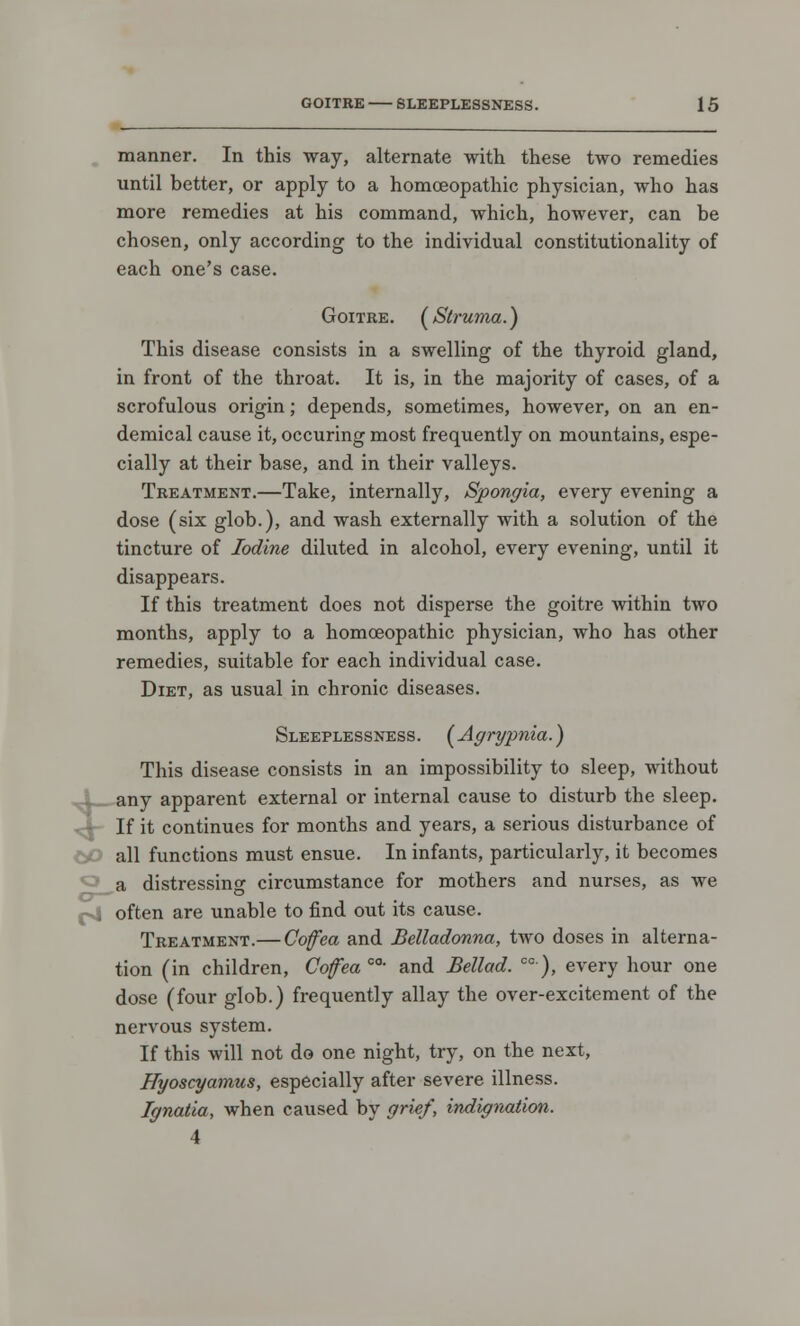 manner. In this way, alternate with these two remedies until better, or apply to a homoeopathic physician, who has more remedies at his command, which, however, can be chosen, only according to the individual constitutionality of each one's case. Goitre. (^Struma.) This disease consists in a swelling of the thyroid gland, in front of the throat. It is, in the majority of cases, of a scrofulous origin; depends, sometimes, however, on an en- demical cause it, occuring most frequently on mountains, espe- cially at their base, and in their valleys. Treatment.—Take, internally, Spongia, every evening a dose (six glob.), and wash externally with a solution of the tincture of Iodine diluted in alcohol, every evening, until it disappears. If this treatment does not disperse the goitre within two months, apply to a homoeopathic physician, who has other remedies, suitable for each individual case. Diet, as usual in chronic diseases. Sleeplessness. (Agrypnia.) This disease consists in an impossibility to sleep, without any apparent external or internal cause to disturb the sleep. ^- If it continues for months and years, a serious disturbance of all functions must ensue. In infants, particularly, it becomes a distressing circumstance for mothers and nurses, as we o—' i often are unable to find out its cause. Treatment.— Cofea and Belladonna, two doses in alterna- tion (in children, Cofea oa- and Bellad. 00), every hour one dose (four glob.) frequently allay the over-excitement of the nervous system. If this will not do one night, try, on the next, Hyoscyamus, especially after severe illness. Ignatia, when caused by grief, indignation. 4