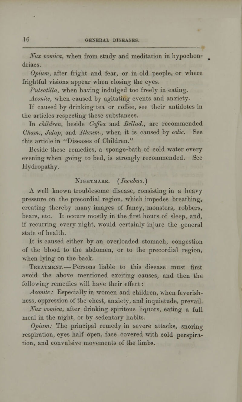 Xux vomica, when from study and meditation in hypochon- driacs. Opium, after fright and fear, or in old people, or where frightful visions appear when closing the eyes. Pulsatilla, when having indulged too freely in eating. Aconite, when caused by agitating events and anxiety. If caused by drinking tea or coffee, see their antidotes in the articles respecting these substances. In children, beside Coffea and Bellad., are recommended Cham., Jalap, and Rheum., when it is caused by colic. See this article in Diseases of Children. Beside these remedies, a sponge-bath of cold water every evening when going to bed, is strongly recommended. See Hydropathy. Nightmare. [Incubus.) A well known troublesome disease, consisting in a heavy pressure on the precordial region, which impedes breathing, creating thereby many images of fancy, monsters, robbers, bears, etc. It occurs mostly in the first hours of sleep, and, if recurring every night, would certainly injure the general state of health. It is caused either by an overloaded stomach, congestion of the blood to the abdomen, or to the precordial region, when lying on the back. Treatment.— Persons liable to this disease must first avoid the above mentioned exciting causes, and then the following remedies will have their effect: Aconite : Especially in women and children, when feverish- ness, oppression of the chest, anxiety, and inquietude, prevail. Nux vomica, after drinking spiritous liquors, eating a full meal in the night, or by sedentary habits. Opium: The principal remedy in severe attacks, snoring respiration, eyes half open, face covered with cold perspira- tion, and convulsive movements of the limbs.