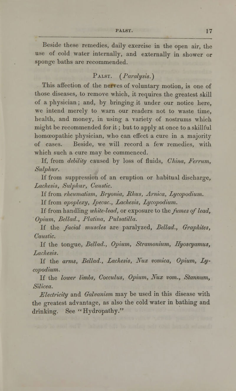 Beside these remedies, daily exercise in the open air, the use of cold water internally, and externally in shower or sponge baths are recommended. Palsy. [Paralysis.) This affection of the nerves of voluntary motion, is one of those diseases, to remove which, it requires the greatest skill of a physician; and, by bringing it under our notice here, we intend merely to warn our readers not to waste time, health, and money, in using a variety of nostrums which might be recommended for it; but to apply at once to a skillful homoeopathic physician, who can effect a cure in a majority of cases. Beside, we will record a few remedies, with which such a cure may be commenced. If, from debility caused by loss of fluids, China, Ferrum, Sulphur. If from suppression of an eruption or habitual discharge, Lachesis, Sulphur, Caustic. If from rheumatism, Bryonia, Rhus, Arnica, Lycopodium. If from apoplexy, Ipecac, Lachesis, Lycopodium. If from handling white-lead, or exposure to the fumes of lead, Opium, Bellad., Platina, Pulsatilla. If the facial muscles are paralyzed, Bellad., Graphites, Caustic. If the tongue, Bellad., Opium, Stramonium, Ilyoscyamus, Lachesis. If the arms, Bellad., Lachesis, Kux vomica, Opium, Ly- copodium. If the lower limbs, Cocculus, Opium, Nux vom., Slannum, Silicea. Electricity and Galvanism may be used in this disease with the greatest advantage, as also the cold water in bathing and drinking. See Hydropathy.