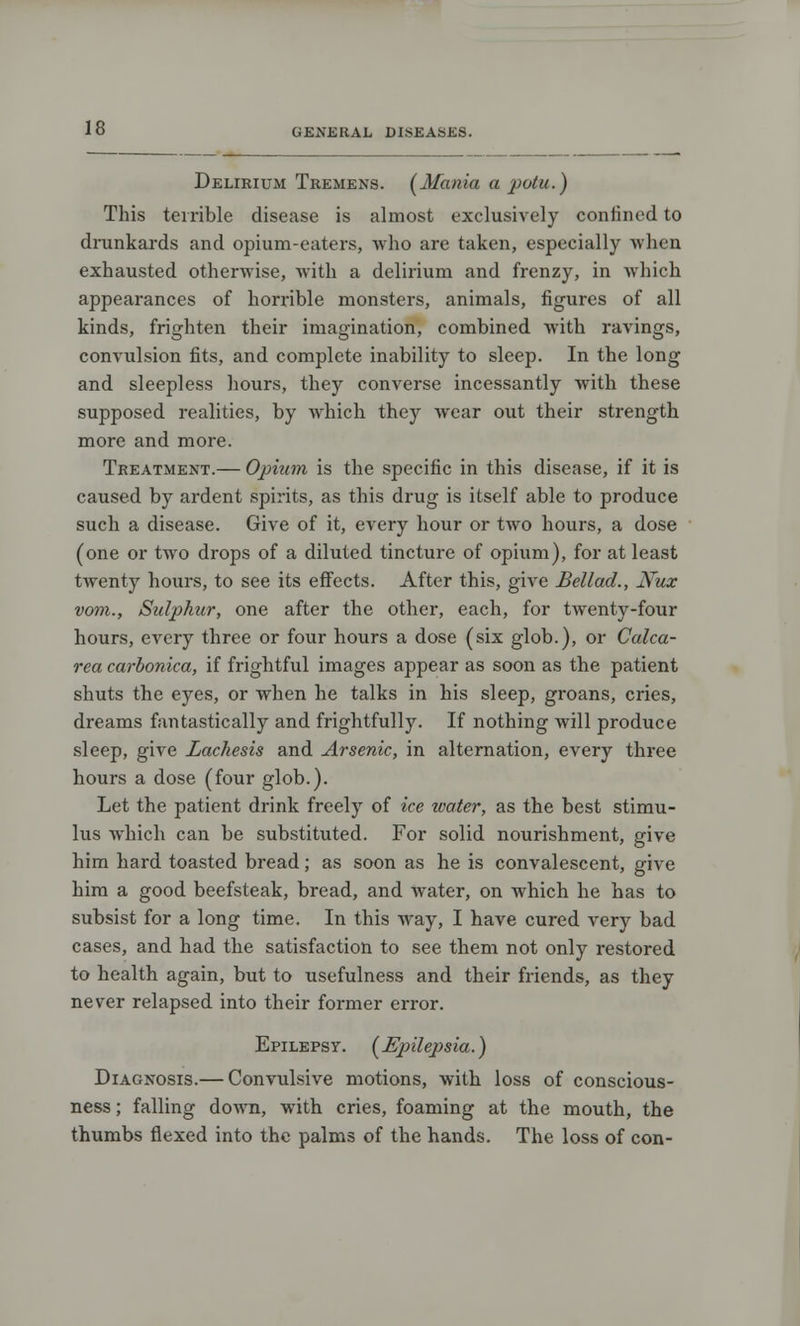 Delirium Tremens. (Mania a potu.) This terrible disease is almost exclusively confined to drunkards and opium-eaters, who are taken, especially when exhausted otherwise, with a delirium and frenzy, in which appearances of horrible monsters, animals, figures of all kinds, frighten their imagination, combined with ravings, convulsion fits, and complete inability to sleep. In the long and sleepless hours, they converse incessantly with these supposed realities, by which they wear out their strength more and more. Treatment.— Opium is the specific in this disease, if it is caused by ardent spirits, as this drug is itself able to produce such a disease. Give of it, every hour or two hours, a dose (one or two drops of a diluted tincture of opium), for at least twenty hours, to see its effects. After this, give Bellad., JVuz vom., Sulphur, one after the other, each, for twenty-four hours, every three or four hours a dose (six glob.), or Calca- rea carbonica, if frightful images appear as soon as the patient shuts the eyes, or when he talks in his sleep, groans, cries, dreams fantastically and frightfully. If nothing will produce sleep, give Lachesis and Arsenic, in alternation, every three hours a dose (four glob.). Let the patient drink freely of ice water, as the best stimu- lus which can be substituted. For solid nourishment, give him hard toasted bread; as soon as he is convalescent, give him a good beefsteak, bread, and water, on which he has to subsist for a long time. In this way, I have cured very bad cases, and had the satisfaction to see them not only restored to health again, but to usefulness and their friends, as they never relapsed into their former error. Epilepsy. (Epilepsia.} Diagnosis.— Convulsive motions, with loss of conscious- ness ; falling down, with cries, foaming at the mouth, the thumbs flexed into the palms of the hands. The loss of con-