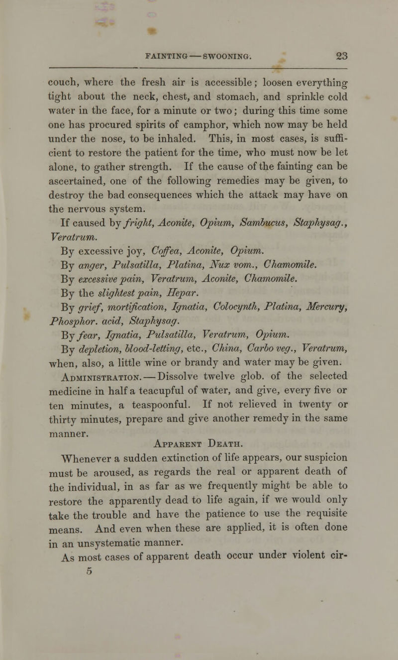 couch, where the fresh air is accessible; loosen everything tight about the neck, chest, and stomach, and sprinkle cold water in the face, for a minute or two; during this time some one has procured spirits of camphor, which now may be held under the nose, to be inhaled. This, in most cases, is suffi- cient to restore the patient for the time, who must now be let alone, to gather strength. If the cause of the fainting can be ascertained, one of the following remedies may be given, to destroy the bad consequences which the attack may have on the nervous system. If caused by fright, Aconite, Opium, Sambucus, Staphysag., Veratrum. By excessive joy, Coffea, Aconite, Opium. By anger, Pulsatilla, Platina, Nux vom., Chamomile. By excessive pain, Veratrum, Aconite, Chamomile. By the slightest pain, Hepar. By grief, mortification, Ignatia, Colocynth, Platina, Mercury, Phosphor, acid, Staphysag. By fear, Ignatia, Pulsatilla, Veratrum, Opium. By depletion, blood-letting, etc., China, Carboveg., Veratrum, when, also, a little wine or brandy and water may be given. Administration. — Dissolve twelve glob, of the selected medicine in half a teacupful of water, and give, every five or ten minutes, a teaspoonful. If not relieved in twenty or thirty minutes, prepare and give another remedy in the same manner. Apparent Death. Whenever a sudden extinction of life appears, our suspicion must be aroused, as regards the real or apparent death of the individual, in as far as we frequently might be able to restore the apparently dead to life again, if we would only take the trouble and have the patience to use the requisite means. And even when these are applied, it is often done in an unsystematic manner. As most cases of apparent death occur under violent cir- 5