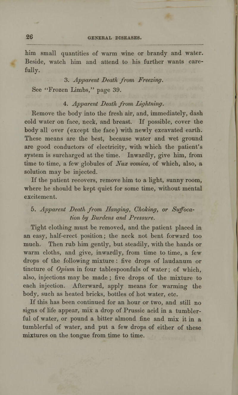 him small quantities of warm wine or brandy and water. Beside, watch him and attend to his further wants care- fully. 3. Apparent Death from Freezing. See Frozen Limbs, page 39. 4. Apparent Death from Lightning. Remove the body into the fresh air, and, immediately, dash cold water on face, neck, and breast. If possible, cover the body all over (except the face) with newly excavated earth. These means are the best, because water and wet ground are good conductors of electricity, with which the patient's system is surcharged at the time. Inwardly, give him, from time to time, a few globules of Nux vomica, of which, also, a solution may be injected. If the patient recovers, remove him to a light, sunny room, where he should be kept quiet for some time, without mental excitement. 5. Apparent Death from Hanging, Choking, or Suffoca- tion by Burdens and Pressure. Tight clothing must be removed, and the patient placed in an easy, half-erect position; the neck not bent forward too much. Then rub him gently, but steadily, with the hands or warm cloths, and give, inwardly, from time to time, a few drops of the following mixture : five drops of laudanum or tincture of Opium in four tablespoonfuls of water; of which, also, injections may be made ; five drops of the mixture to each injection. Afterward, apply means for warming the body, such as heated bricks, bottles of hot water, etc. If this has been continued for an hour or two, and still no signs of life appear, mix a drop of Prussic acid in a tumbler- ful of Avater, or pound a bitter almond fine and mix it in a tumblerful of water, and put a few drops of either of these mixtures on the tongue from time to time.