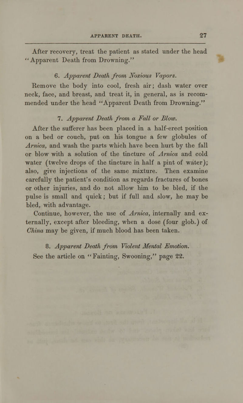 After recovery, treat the patient as stated under the head Apparent Death from Drowning. 6. Apparent Death from Noxious Vapors. Remove the body into cool, fresh air; dash water over neck, face, and breast, and treat it, in general, as is recom- mended under the head Apparent Death from Drowning. 7. Apparent Death from a Fall or Blow. After the sufferer has been placed in a half-erect position on a bed or couch, put on his tongue a few globules of Arnica, and wash the parts which have been hurt by the fall or blow with a solution of the tincture of Arnica and cold water (twelve drops of the tincture in half a pint of water); also, give injections of the same mixture. Then examine carefully the patient's condition as regards fractures of bones or other injuries, and do not allow him to be bled, if the pulse is small and quick; but if full and slow, he may be bled, with advantage. Continue, however, the use of Arnica, internally and ex- ternally, except after bleeding, when a dose (four glob.) of China may be given, if much blood has been taken. 8. Apparent Death from Violent Mental Emotion. See the article on Fainting, Swooning, page 22.