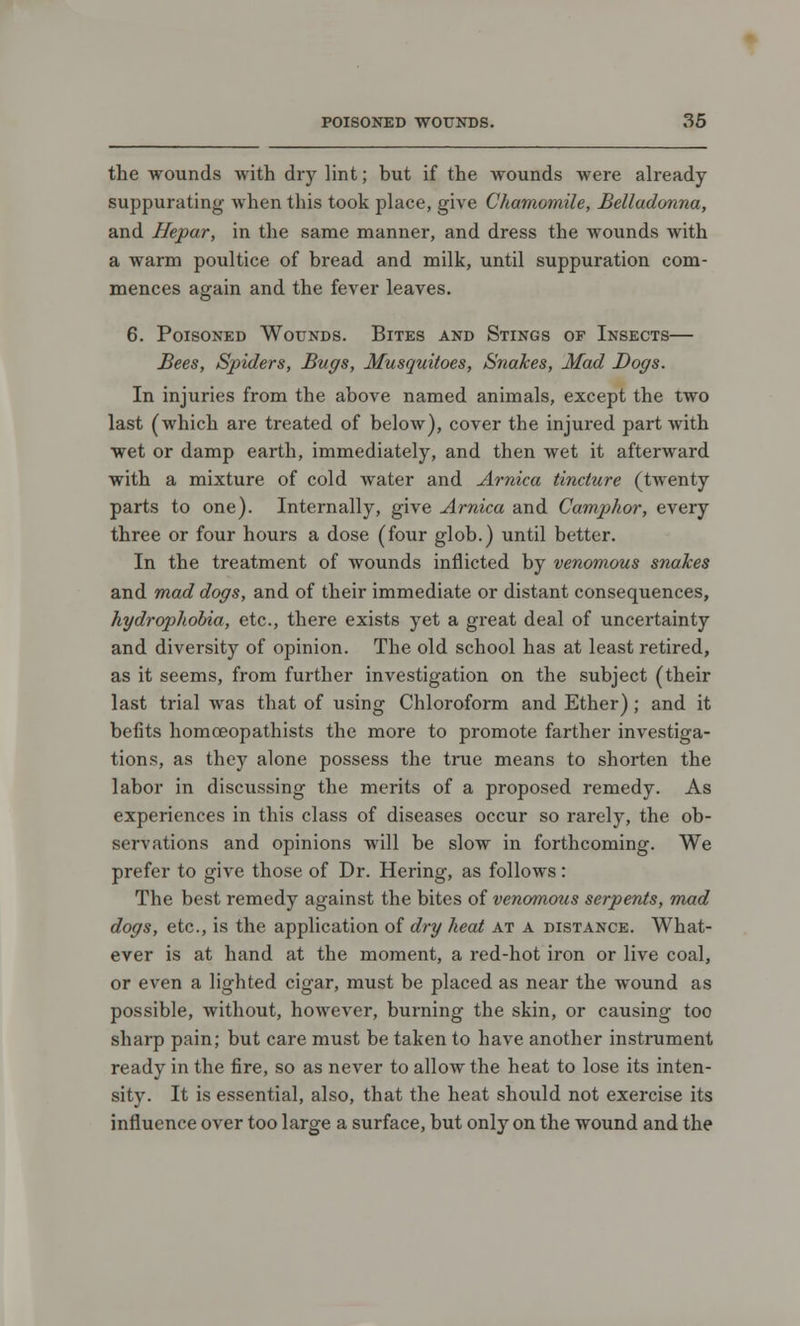 the wounds with dry lint; but if the wounds were already- suppurating when this took place, give Chamomile, Belladonna, and Hepar, in the same manner, and dress the wounds with a warm poultice of bread and milk, until suppuration com- mences again and the fever leaves. 6. Poisoned Wounds. Bites and Stings of Insects— Bees, Spiders, Bugs, Musquitoes, Snakes, Mad Dogs. In injuries from the above named animals, except the two last (which are treated of below), cover the injured part with wet or damp earth, immediately, and then wet it afterward with a mixture of cold water and Arnica tincture (twenty parts to one). Internally, give Arnica and Camphor, every three or four hours a dose (four glob.) until better. In the treatment of wounds inflicted by venomous snakes and mad dogs, and of their immediate or distant consequences, hydrophobia, etc., there exists yet a great deal of uncertainty and diversity of opinion. The old school has at least retired, as it seems, from further investigation on the subject (their last trial was that of using Chloroform and Ether) ; and it befits homoeopathists the more to promote farther investiga- tions, as they alone possess the true means to shorten the labor in discussing the merits of a proposed remedy. As experiences in this class of diseases occur so rarely, the ob- servations and opinions will be slow in forthcoming. We prefer to give those of Dr. Hering, as follows: The best remedy against the bites of venomous serpents, mad dogs, etc., is the application of dry heat at a distance. What- ever is at hand at the moment, a red-hot iron or live coal, or even a lighted cigar, must be placed as near the wound as possible, without, however, burning the skin, or causing too sharp pain; but care must be taken to have another instrument ready in the fire, so as never to allow the heat to lose its inten- sity. It is essential, also, that the heat should not exercise its influence over too large a surface, but only on the wound and the