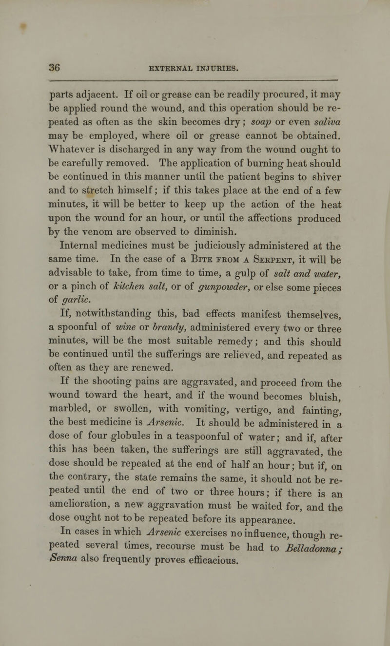 parts adjacent. If oil or grease can be readily procured, it may be applied round the wound, and this operation should be re- peated as often as the skin becomes dry; soap or even saliva may be employed, where oil or grease cannot be obtained. Whatever is discharged in any way from the wound ought to be carefully removed. The application of burning heat should be continued in this manner until the patient begins to shiver and to stretch himself; if this takes place at the end of a few minutes, it will be better to keep up the action of the heat upon the wound for an hour, or until the affections produced by the venom are observed to diminish. Internal medicines must be judiciously administered at the same time. In the case of a Bite from a Serpent, it will be advisable to take, from time to time, a gulp of salt and water, or a pinch of kitchen salt, or of gunpowder, or else some pieces of garlic. If, notwithstanding this, bad effects manifest themselves, a spoonful of wine or brandy, administered every two or three minutes, will be the most suitable remedy; and this should be continued until the sufferings are relieved, and repeated as often as they are renewed. If the shooting pains are aggravated, and proceed from the wound toward the heart, and if the wound becomes bluish, marbled, or swollen, with vomiting, vertigo, and fainting, the best medicine is Arsenic. It should be administered in a dose of four globules in a teaspoonful of water; and if, after this has been taken, the sufferings are still aggravated, the dose should be repeated at the end of half an hour; but if, on the contrary, the state remains the same, it should not be re- peated until the end of two or three hours; if there is an amelioration, a new aggravation must be waited for, and the dose ought not to be repeated before its appearance. In cases in which Arsenic exercises no influence, though re- peated several times, recourse must be had to Belladonna; Senna also frequently proves efficacious.