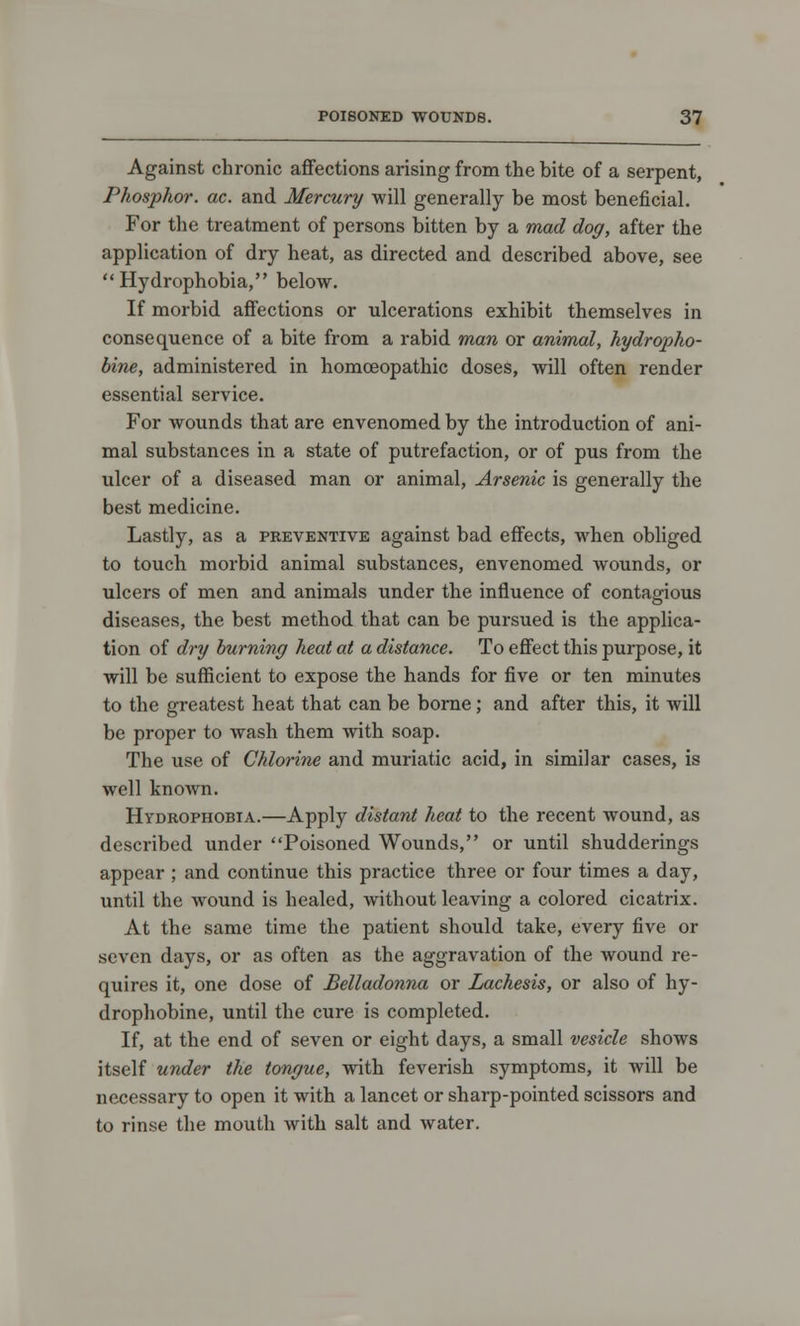 Against chronic affections arising from the bite of a serpent, Phosphor, ac. and Mercury will generally be most beneficial. For the treatment of persons bitten by a mad dog, after the application of dry heat, as directed and described above, see Hydrophobia, below. If morbid affections or ulcerations exhibit themselves in consequence of a bite from a rabid man or animal, hydropho- bic, administered in homoeopathic doses, will often render essential service. For wounds that are envenomed by the introduction of ani- mal substances in a state of putrefaction, or of pus from the ulcer of a diseased man or animal, Arsenic is generally the best medicine. Lastly, as a preventive against bad effects, when obliged to touch morbid animal substances, envenomed wounds, or ulcers of men and animals under the influence of contagious diseases, the best method that can be pursued is the applica- tion of dry burning heat at a distance. To effect this purpose, it will be sufficient to expose the hands for five or ten minutes to the greatest heat that can be borne; and after this, it will be proper to wash them with soap. The use of Chlorine and muriatic acid, in similar cases, is well knoAvn. Hydrophobia.—Apply distant heat to the recent wound, as described under Poisoned Wounds, or until shudderings appear ; and continue this practice three or four times a day, until the wound is healed, without leaving a colored cicatrix. At the same time the patient should take, every five or seven days, or as often as the aggravation of the wound re- quires it, one dose of Belladonna or Lachesis, or also of hy- drophobic, until the cure is completed. If, at the end of seven or eight days, a small vesicle shows itself under the tongue, with feverish symptoms, it will be necessary to open it with a lancet or sharp-pointed scissors and to rinse the mouth with salt and water.