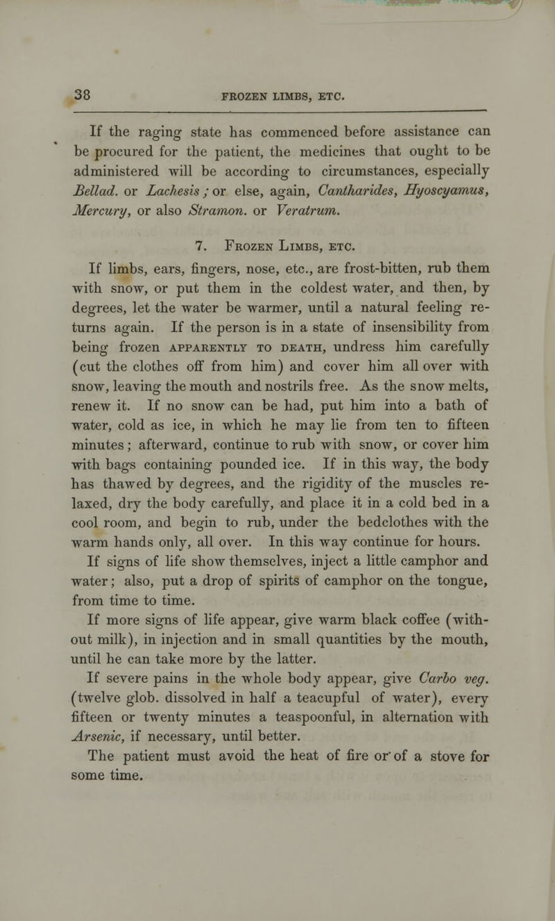 If the racing state has commenced before assistance can be procured for the patient, the medicines that ought to be administered will be according to circumstances, especially Bellad. or Lachesis; or else, again, Cantharides, Hyoscyamus, Mercury, or also Stramon. or Veratrum. 7. Frozen Limbs, etc. If limbs, ears, fingers, nose, etc., are frost-bitten, rub them with snow, or put them in the coldest water, and then, by degrees, let the water be warmer, until a natural feeling re- turns again. If the person is in a state of insensibility from being frozen apparently to death, undress him carefully (cut the clothes off from him) and cover him all over with snow, leaving the mouth and nostrils free. As the snow melts, renew it. If no snow can be had, put him into a bath of water, cold as ice, in which he may lie from ten to fifteen minutes; afterward, continue to rub with snow, or cover him with bags containing pounded ice. If in this way, the body has thawed by degrees, and the rigidity of the muscles re- laxed, dry the body carefully, and place it in a cold bed in a cool room, and begin to rub, under the bedclothes with the warm hands only, all over. In this way continue for hours. If signs of life show themselves, inject a little camphor and water; also, put a drop of spirits of camphor on the tongue, from time to time. If more signs of life appear, give warm black coffee (with- out milk), in injection and in small quantities by the mouth, until he can take more by the latter. If severe pains in the whole body appear, give Carbo veg. (twelve glob, dissolved in half a teacupful of water), every fifteen or twenty minutes a teaspoonful, in alternation with Arsenic, if necessary, until better. The patient must avoid the heat of fire or of a stove for some time.