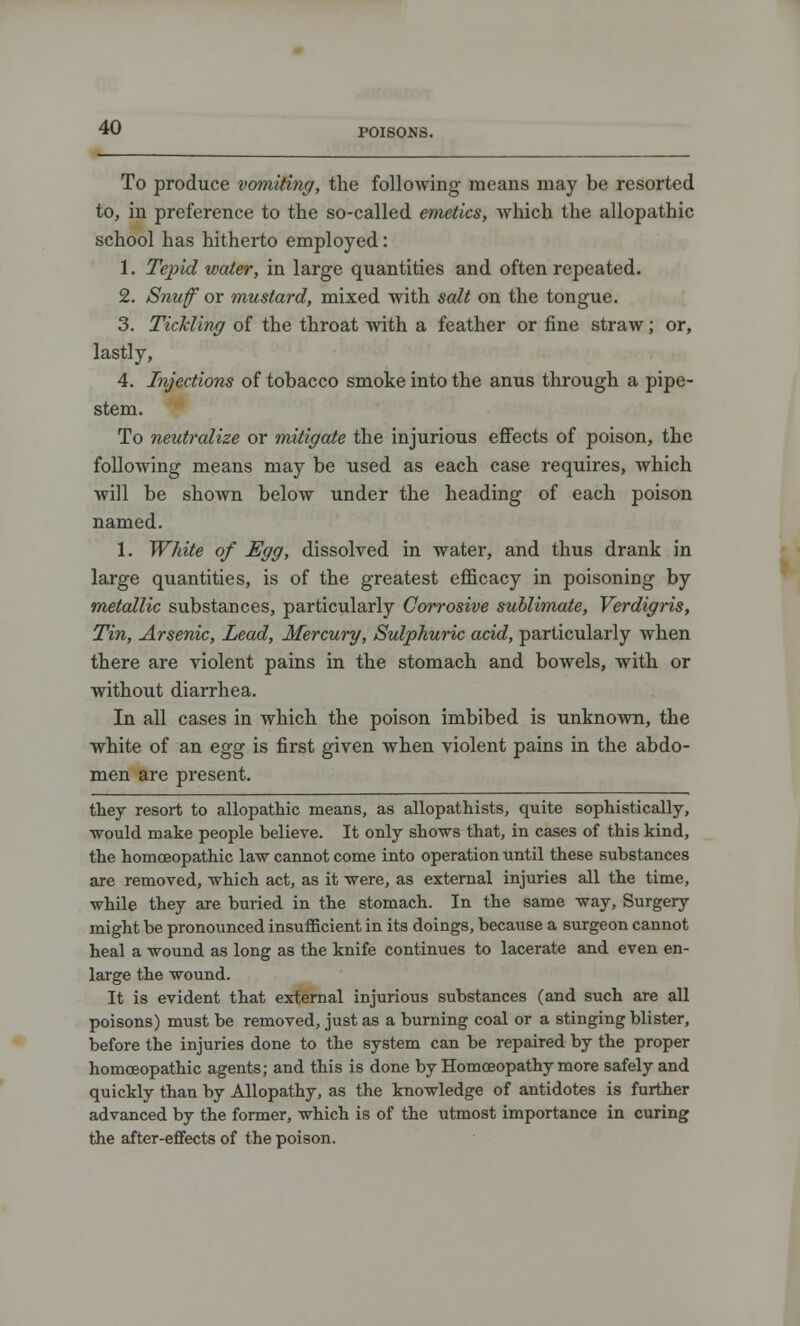 To produce vomiting, the following means may be resorted to, in preference to the so-called emetics, which the allopathic school has hitherto employed: 1. Tepid water, in large quantities and often repeated. 2. Snuff or mustard, mixed with salt on the tongue. 3. Tickling of the throat with a feather or fine straw; or, lastly, 4. Injections of tobacco smoke into the anus through a pipe- stem. To neutralize or mitigate the injurious effects of poison, the following means may be used as each case requires, which will be shown below under the heading of each poison named. 1. White of Egg, dissolved in water, and thus drank in large quantities, is of the greatest efficacy in poisoning by metallic substances, particularly Corrosive sublimate, Verdigris, Tin, Arsenic, Lead, Mercury, Sulphuric acid, particularly when there are violent pains in the stomach and bowels, with or without diarrhea. In all cases in which the poison imbibed is unknown, the white of an egg is first given when violent pains in the abdo- men are present. they resort to allopathic means, as allopathists, quite sophistically, would make people believe. It only shows that, in cases of this kind, the homoeopathic law cannot come into operation until these substances are removed, which act, as it were, as external injuries all the time, while they are buried in the stomach. In the same way, Surgery might be pronounced insufficient in its doings, because a surgeon cannot heal a wound as long as the knife continues to lacerate and even en- large the wound. It is evident that external injurious substances (and such are all poisons) must be removed, just as a burning coal or a stinging blister, before the injuries done to the system can be repaired by the proper homoeopathic agents; and this is done by Homoeopathy more safely and quickly than by Allopathy, as the knowledge of antidotes is further advanced by the former, which is of the utmost importance in curing the after-effects of the poison.