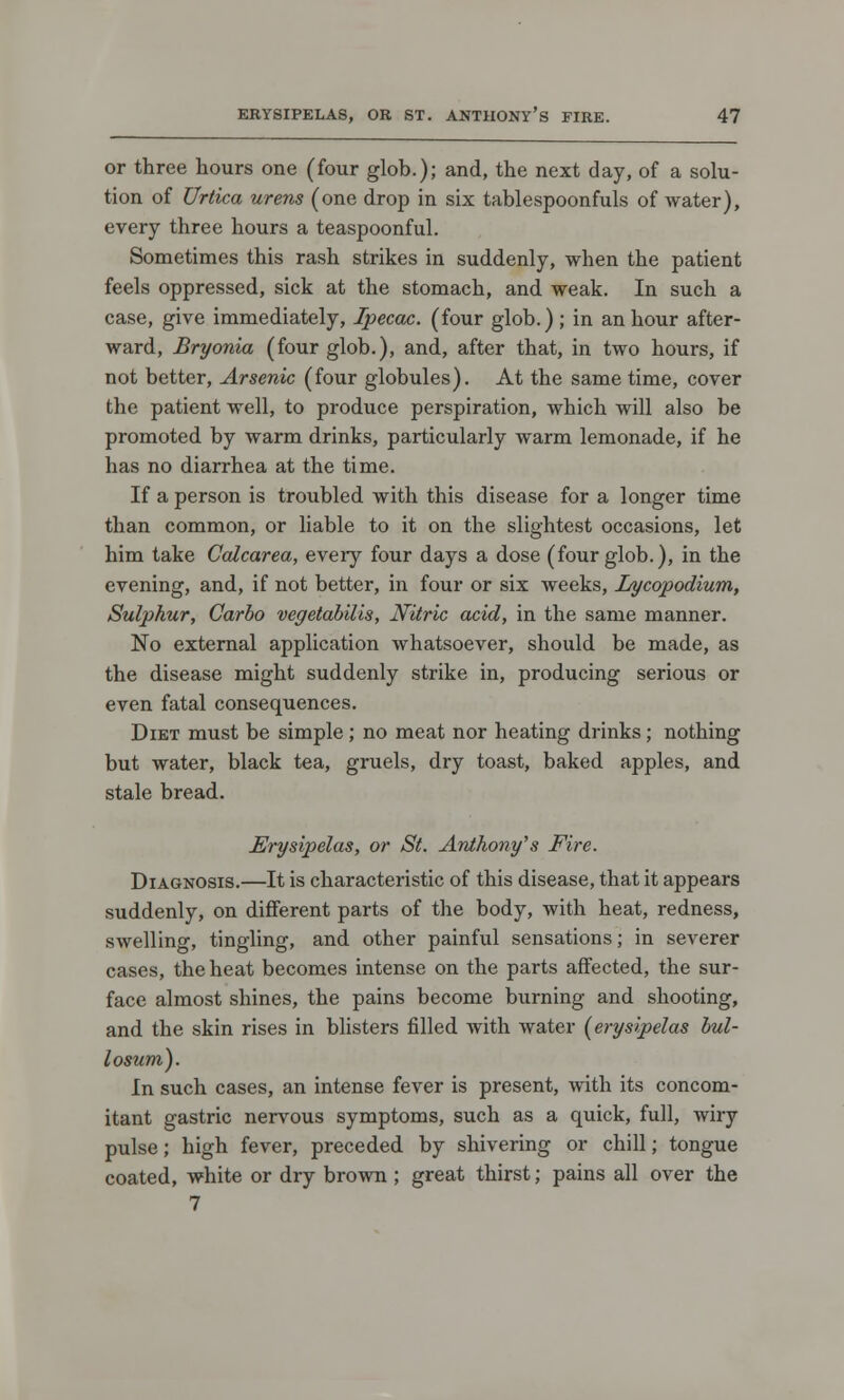 or three hours one (four glob.); and, the next day, of a solu- tion of Urtica urens (one drop in six tablespoonfuls of water), every three hours a teaspoonful. Sometimes this rash strikes in suddenly, when the patient feels oppressed, sick at the stomach, and weak. In such a case, give immediately, Ipecac, (four glob.) ; in an hour after- ward, Bryonia (four glob.), and, after that, in two hours, if not better, Arsenic (four globules). At the same time, cover the patient well, to produce perspiration, which will also be promoted by warm drinks, particularly warm lemonade, if he has no diarrhea at the time. If a person is troubled with this disease for a longer time than common, or liable to it on the slightest occasions, let him take Calcarea, eveiy four days a dose (four glob.), in the evening, and, if not better, in four or six weeks, Lycopodium, Sulphur, Carbo vegetabilis, Nitric acid, in the same manner. No external application whatsoever, should be made, as the disease might suddenly strike in, producing serious or even fatal consequences. Diet must be simple ; no meat nor heating drinks; nothing but water, black tea, gruels, dry toast, baked apples, and stale bread. Erysipelas, or St. Anthony's Fire. Diagnosis.—It is characteristic of this disease, that it appears suddenly, on different parts of the body, with heat, redness, swelling, tingling, and other painful sensations; in severer cases, the heat becomes intense on the parts affected, the sur- face almost shines, the pains become burning and shooting, and the skin rises in blisters filled with water (erysipelas bul- losum). In such cases, an intense fever is present, with its concom- itant gastric nervous symptoms, such as a quick, full, wiry pulse; high fever, preceded by shivering or chill; tongue coated, white or dry brown ; great thirst; pains all over the 7